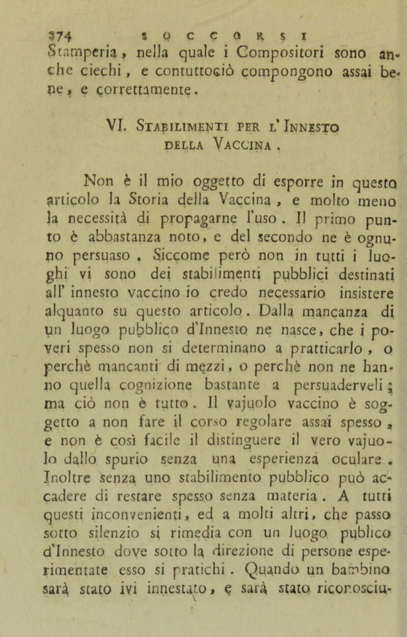 Stamperia* nella quale i Compositori sono an- che ciechi, e contuttOGiò compongono assai be- ne e correttamente. VI. Stabilimenti per l’Innesto della Vaccina . Non è il mio oggetto di esporre in questo articolo la Storia della Vaccina , e molto meno la necessità di propagarne l’uso . Il primo pun- to è abbastanza noto, e del secondo ne è ognu- no persuaso . Siccome però non in tutti i luo- ghi vi sono dei stabilimenti pubblici destinati all’ innesro vaccino io credo necessario insistere alquanto su questo articolo. Dalla mancanza di un luogo pubblico d’innesto ne nasce, che i po- veri spesso non si determinano a praticarlo , o perchè mancanti di mezzi, o perchè non ne han- no quella cognizione bastante a persuaderveli * ma ciò non è tutto . Il vajuolo vaccino è sog- getto a non fare il corso regolare assai spesso , e non è così facile il distinguere il vero vajuo- Jo dallo spurio senza una esperienza oculare . Inoltre senza uno stabilimento pubblico può ac- cadere di restare spesso senza materia . A tutti questi inconvenienti* ed a molti altri, che passo sotto silenzio si rimedia con un luogo publico d'innesto dove sotto la direzione di persone espe- rimentate esso si pratichi . Quando un bambino