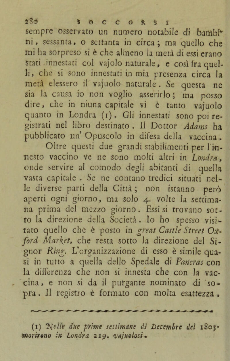 S OCCORSI sempre osservato un numero notabile di bambh ni, sessanta, o settanta in circa; ma quello che mi ha sorpreso si è che almeno la metà di essi erano Stati innestati col vajolo naturale, e così fra quel- li, che si sono innestati in mia presenza circa la metà elessero il vajuolo naturale . Se questa ne sia la causa io non voglio asserirlo; ma posso dire, che in niuna capitale vi è tanto vajuolo quanto in Londra (i). Gli innestati sono poi re- gistrati nel libro destinato . Il Dottor Adams ha pubblicato un’Opuscolo in difesa della vaccina. Oltre questi due grandi stabiitmenti per 1 in- nesto vaccino ve ne sono molti altri in Londra, onde servire al comodo degli abitanti di quella vasta capitale . Se ne contano tredici situati nel- le diverse parti della Città ; non istanno però aperti ogni giorno, ma solo 4. volte la settima- na prima del mezzo giorno. Essisi trovano sot- to la direzione della Società. Io ho spesso visi- rato quello che è posto in great Castle Street Ox- ford Market, che resta sotto la direzione del Si- gnor Ring. L’organizzazione di esso è simile qua- si in tutto a quella dello Spedale di Patterai con la differenza che non si innesta che con la vac- cina, e non si da il purgante nominato di so- pra . Il registro è formato con molta esattezza , (1) J^elle due prime settimane di Dcccmbrc del i8oj» morirono in Londra, zip. vajuolosì.