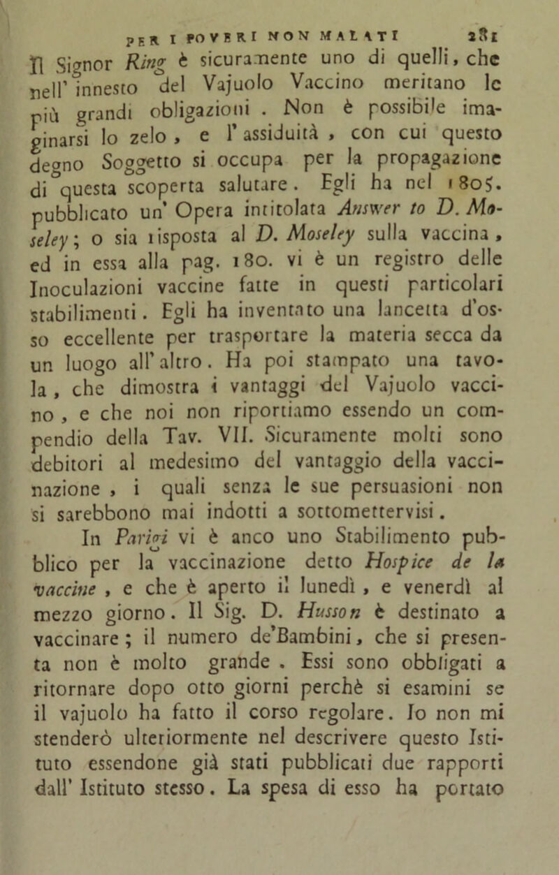 Il Signor Ring è sicuramente uno di quelli, che nell’innesto ^del Vajuolo Vaccino meritano le più grandi oblazioni . Non è possibile ima- ginarsi lo zelo , e 1* assiduità , con cui questo degno Soggetto si occupa per la propagazione di ^questa scoperta salutare. Egli ha nel 180$. pubblicato un Opera intitolata Answer to D. Ma- leley; o sia ìisposta al D. Moseley sulla vaccina, ed in essa alla pag. 180. vi è un registro delle Inoculazioni vaccine fatte in questi particolari stabilimenti. Egli ha inventato una lancetta d’os- so eccellente per trasportare la materia secca da un luogo all’altro. Ha poi stampato una tavo- la , che dimostra i vantaggi del Vajuolo vacci- no , e che noi non riportiamo essendo un com- pendio della Tav. VII. Sicuramente molti sono debitori al medesimo del vantaggio della vacci- nazione , i quali senza le sue persuasioni non si sarebbono mai indotti a sottomettervisi. In Parigi vi è anco uno Stabilimento pub- blico per la vaccinazione detto Hospice de la •vaccine , e che è aperto il lunedì , e venerdì al mezzo giorno. Il Sig. D. Husson è destinato a vaccinare; il numero de’Bambini, che si presen- ta non è molto grande . Essi sono obbligati a ritornare dopo otto giorni perchè si esamini se il vajuolo ha fatto il corso regolare. Io non mi stenderò ulteriormente nel descrivere questo Isti- tuto essendone già stati pubblicati due rapporti dall’ Istituto stesso. La spesa di esso ha portato