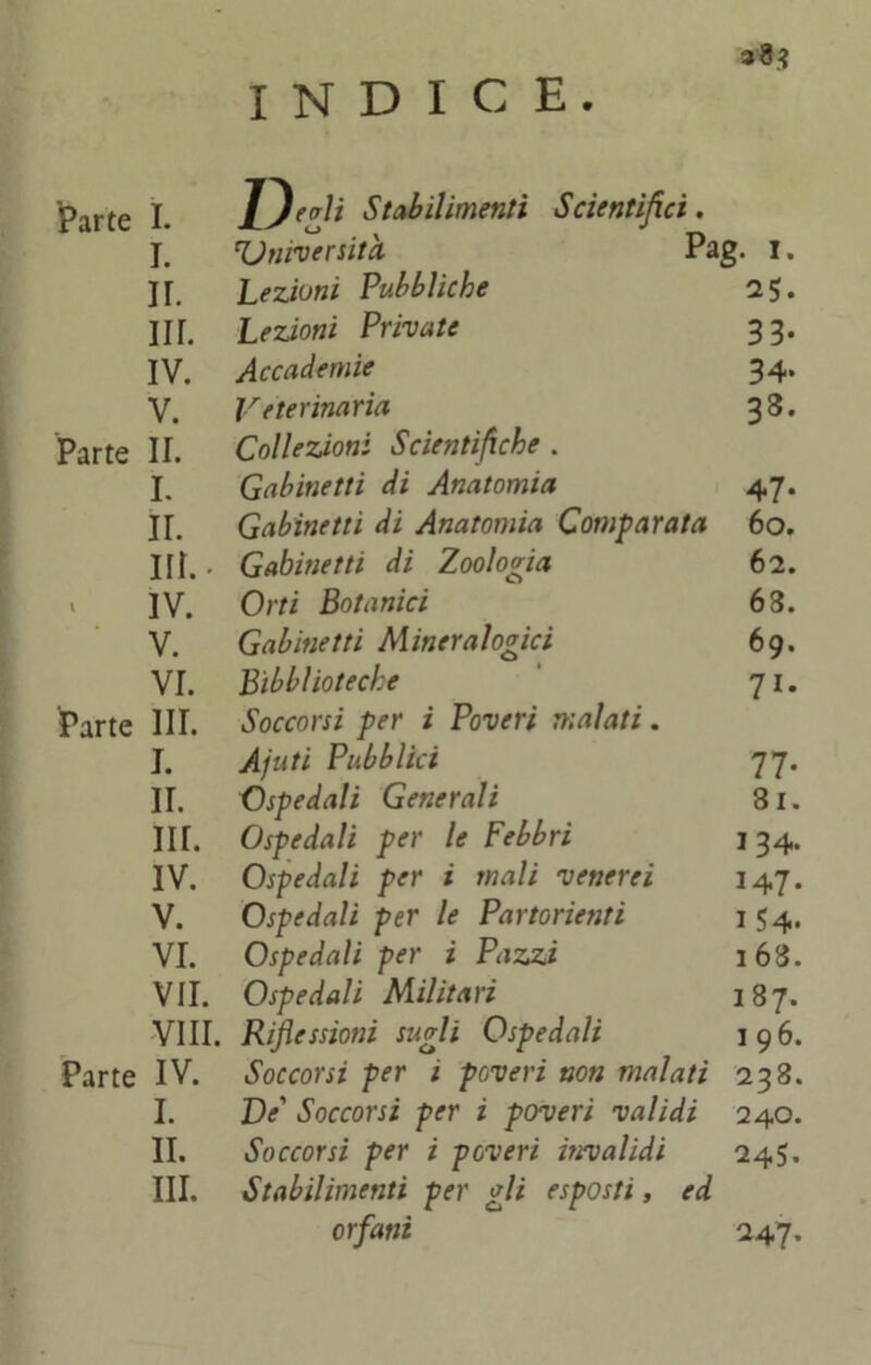 INDICE. Parte I. Inerii Stabilimenti Scientifici. I. 'Università Pag. I. ir. Lezioni Pubbliche 2$. in. Lezioni Private 33- IV. Accademie 34. V. Veterinaria 33. Parte II. Collezioni Scientifiche . I. Gabinetti di Anatomia 47- II. Gabinetti di Anatomia Comparata 6o. in.- Gabinetti di Zoologia 62. IV. Orti Botanici 63. V. Gabinetti Mineralogici 69. VI. Bìbblioteche 7i* Parte III. Soccorsi per ì Poveri malati. I. A futi Pubblici 77- ir. Ospedali Generali 31. in. Ospedali per le Febbri 134. IV. Ospedali per i mali venerei 147- V. Ospedali per le Partorienti 154* VI. Ospedali per i Pazzi 1 63. VII. Ospedali Militari 187. Vili. Riflessioni sugli Ospedali 196. Parte IV. Soccorsi per i poveri non malati 238. I. De' Soccorsi per i poveri validi 240. II. Soccorsi per i poveri invalidi 245. III. Stabilimenti per gli esposti, ed orfani 247’