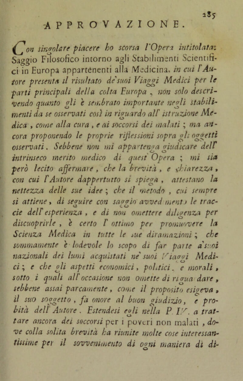 -APPROVAZIONE. / on singolare piacere ho scorsa l'Operi intitolata: Saggio Filosofico intorno agli Stabilimenti Scientifi- ci in Europa appartenenti alla Medicina, in cui l'Au- tore presenta il risultato de'suoi Viaggi Medici per le parti principali della colta Europa , non solo descrì- vendo quanto gli e sembrato importante negli stabili- menti da se osservati così in riguardo all' istruzione Me- dica , come alla cura , e ai soccorsi dei malati ; ma an- cora proponendo le proprie riflessioni sopra gli oggetti osservati. Sebbene non mi appartenga giudicare del E intrinseco merito medico di quest Opera ; mi sia però lecito affermare , che la brevità , e chiarezza » con cui l'Autore dappertutto si spiega , attestano la nettezza delle sue idee ; che il metodo , cui sempre si attiene, di seguire con savoio avved nienti le trac- a co eie deir esperienza , e di non omettere diligenza per discuoprirle , e certo 1' ottimo per promuovere la Scienza Medica in tutte le *ue diramazioni ; che sommamente e lodevole lo scopo di far patte a'sr.o nazionali dei lumi acquistati ne' suoi ’/iaogi Medi ci ; e che oli aspetti economici, politici. e morali sotto i quali all'occasione non omette di rio-ua dare sebbene assai parcamente, come il proposito esigeva il suo soggetto , fa onore al buon giudizio, e prò bità dell' Autore . Estendesi egli nella P V/. a trai tare ancora dei soccorsi per 1 poveri non malati , do ve colla solita brevità ha riunite molte cose interessan tissime per il sovvertimento di ogni maniera di di
