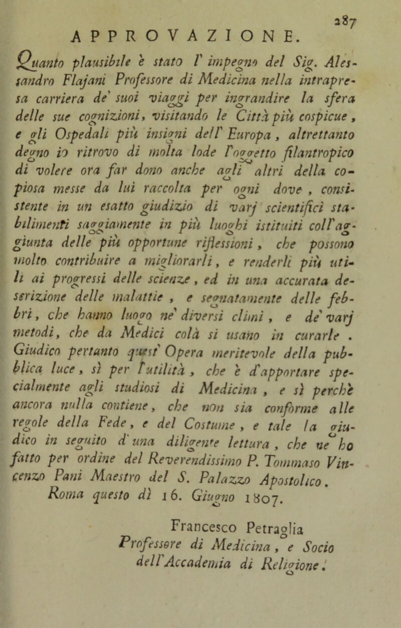 APPROVAZIONE. Quanto plausibile e stato V impegno del Sig. Ales- sandro Flajani Professore di Medicina nella intrapre- sa carriera de' suoi viaggi per ingrandire la sfera delle sue cognizioni, visitando le Città più cospicue, e gli Ospedali più insigni dell' Europa , altrettanto degno io ritrovo di molta lode Pnonetto filantropico di volere ora far dono anche agli altri della co- piosa messe da lui raccolta per ogni dove , consi- stente in un esatto giudizio di varj scientifici sta- bilimenti saviamente in più luoghi istituiti coll'av- giunta delle piu opportune riflessioni , che possono molto contribuire a migliorarli, e renderli più uti- li ai progressi delle scienze, ed in una accurata de- scrizione delle malattie , e segnatamente delle feb- bri, che hanno luogo ne' diversi climi , e de'varj metodi, che da Medici colà si usano in curarle . Giudico pertanto quest' Opera meritevole della pub- blica luce, si per futilità > che e d'apportare spe- cialmente agli studiosi di Medicina , e sì perche ancora nulla contiene, che non sia conforme alle regole della Fede, e del Costume , e tale la aiu- dico in seguito duna diligente lettura, che neho fatto per ordine del Reverendissimo P. Tommaso Vin- cenzo Pani Maestro del S. Palazzo Apostolico. Roma questo dì j 6. Giugno 1807. Francesco Petraglia Professore di Medicina , e Socio dell Accademia di Religione.