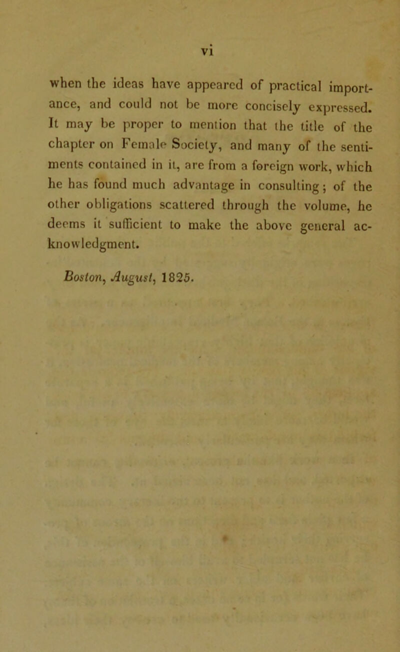 VI when the ideas have appeared of practical import- ance, and could not be more concisely expressed. It may be proper to mention that the title of the chapter on Female Society, and many of the senti- ments contained in it, are from a foreign work, which he has found much advantage in consulting; of the other obligations scattered through the volume, he deems it sufficient to make the above general ac- knowledgment. Boston, August, 1825.