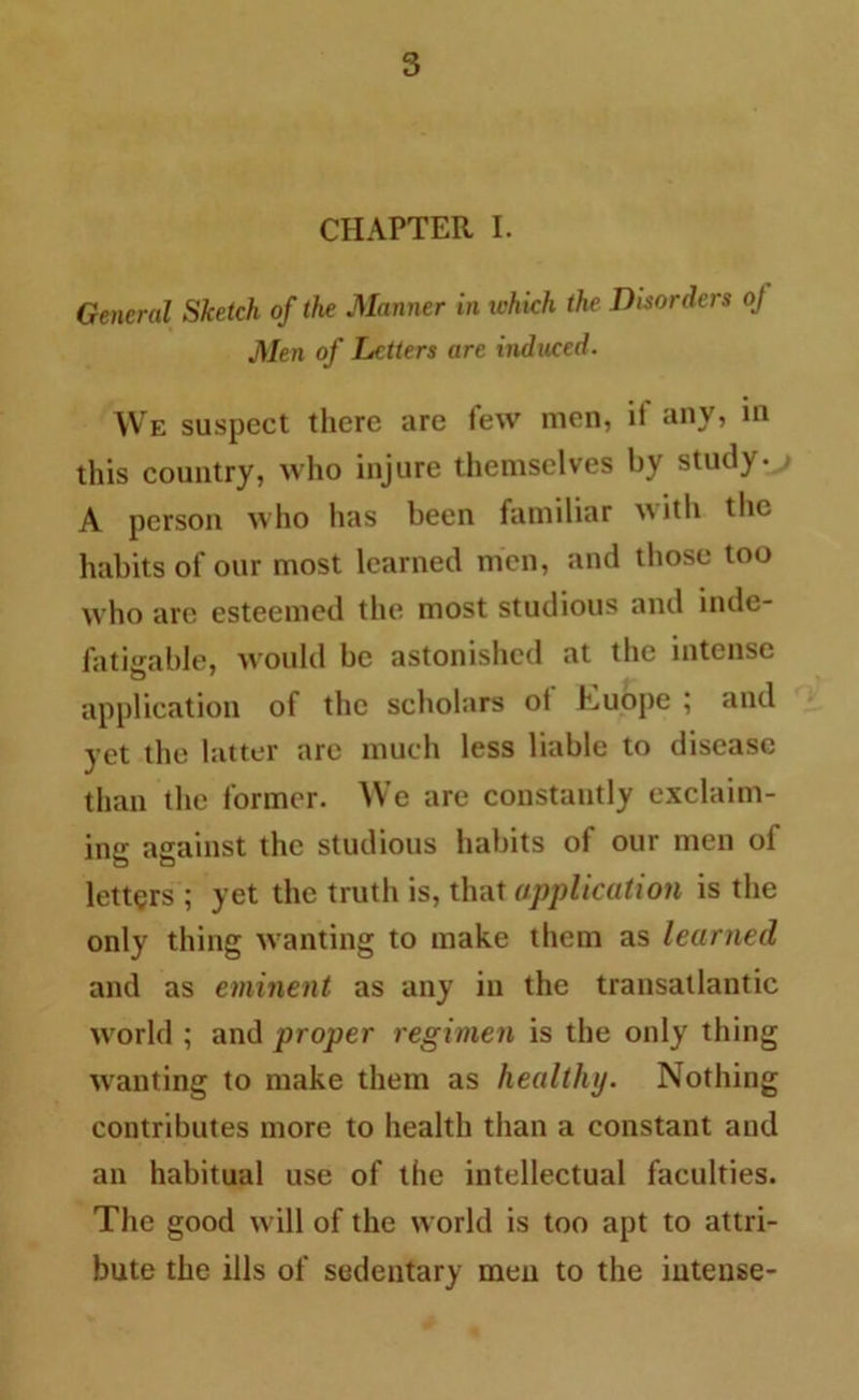 CHAPTER I. General Sketch of the Manner in which the Disorders oj Men of Letters are induced. We suspect there are few men, if any, in this country, who injure themselves by study. A person who has been familiar with the habits of our most learned men, and those too who are esteemed the most studious and inde- fatigable, would be astonished at the intense application of the scholars ot Euope ; and yet the latter are much less liable to disease than the former. We are constantly exclaim- ing against the studious habits of our men of letters ; yet the truth is, that application is the only thing wanting to make them as learned and as eminent as any in the transatlantic world ; and proper regimen is the only thing wanting to make them as healthy. Nothing contributes more to health than a constant and an habitual use of the intellectual faculties. The good will of the world is too apt to attri- bute the ills of sedentary men to the intense-