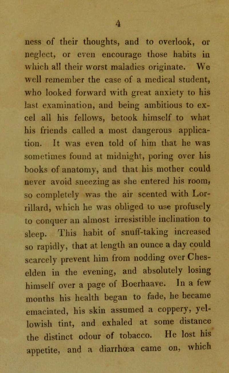 ness of their thoughts, and to overlook, or neglect, or even encourage those habits in which all their worst maladies originate. We well remember the case of a medical student, who looked forward with great anxiety to his last examination, and being ambitious to ex- cel all his fellows, betook himself to what his friends called a most dangerous applica- tion. It was even told of him that he was sometimes found at midnight, poring over his books of anatomy, and that his mother could never avoid sneezing as she entered his room, so completely was the air scented with Lor- rillard, which he was obliged to use profusely to conquer an almost irresistible inclination to sleep. This habit of snuff-taking increased so rapidly, that at length an ounce a day could scarcely prevent him from nodding overChes- elden in the evening, and absolutely losing himself over a page of Boerhaave. In a few months his health began to fade, he became emaciated, his skin assumed a coppery, yel- lowish tint, and exhaled at some distance the distinct odour of tobacco. He lost his appetite, and a diarrhoea came on, which