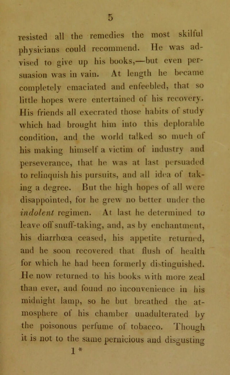 resisted all the remedies the most skillul physicians could recommend. He was ad- vised to give up his books,—but even pei- suasion was in vain. At length he became completely emaciated and enfeebled, that so little hopes were entertained ol his recovery. Ilis friends all execrated those habits ol study which had brought him into this deplorable condition, and the world talked so mud'll of his making himself a victim ol industry and perseverance, that he was at last persuaded to relinquish his pursuits, and all idea of tak- ing a degree. But the high hopes of all were disappointed, for he grew no better under the indolent regimen. At last he determined to leave off snuflf-taking, and, ashy enchantment, his diarrhoea ceased, his appetite returned, and he soon recovered that flush of health for which he had been formerly distinguished. He now returned to his books with more zeal than ever, and found no inconvenience in his midnight lamp, so he but breathed the at- mosphere of his chamber unadulterated by the poisonous perfume of tobacco. Though it is not to the same pernicious and disgusting 1 *