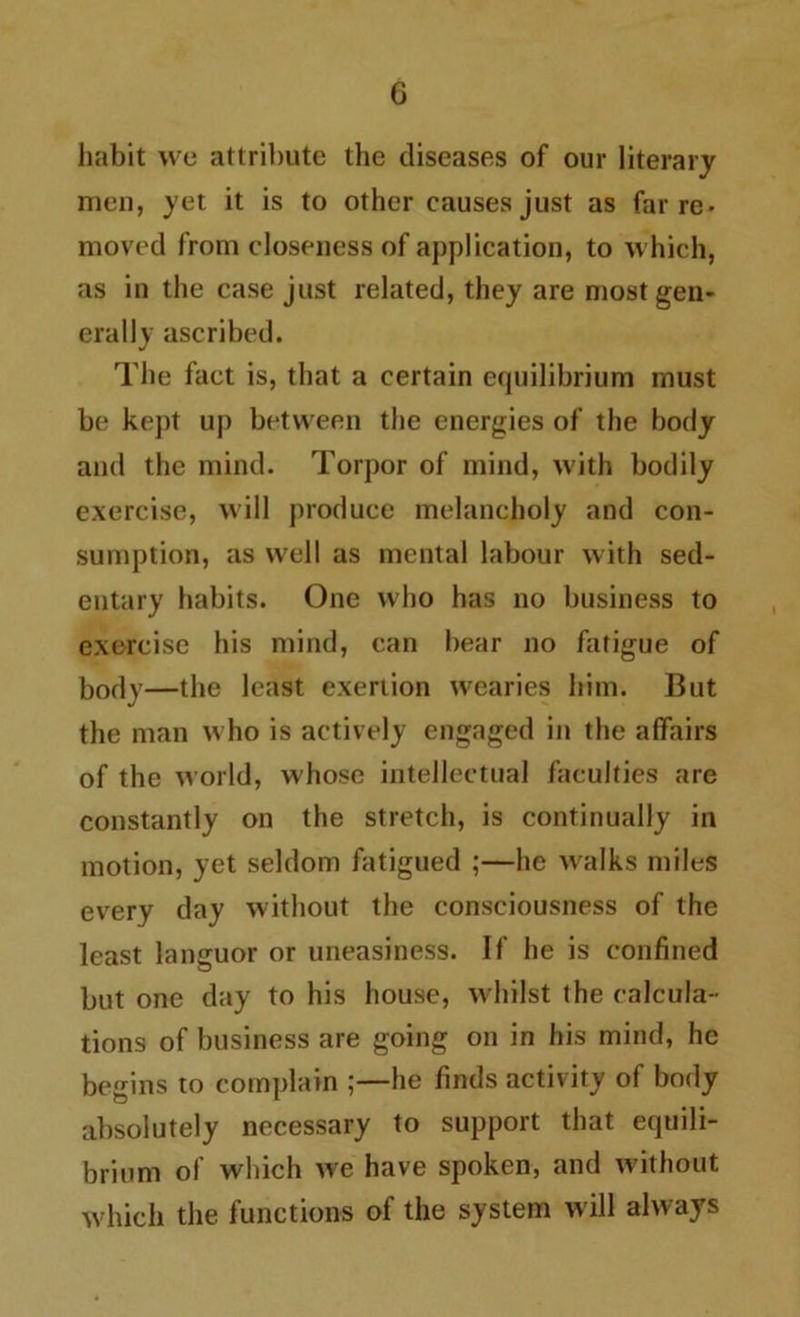 G habit we attribute the diseases of our literary men, yet it is to other causes just as far re- moved from closeness of application, to which, as in the case just related, they are most gen- erally ascribed. The fact is, that a certain equilibrium must be kept up between the energies of the body and the mind. Torpor of mind, with bodily exercise, will produce melancholy and con- sumption, as well as mental labour with sed- entary habits. One who has no business to exercise his mind, can bear no fatigue of bodv—the least exertion wearies him. But the man who is actively engaged in the affairs of the world, whose intellectual faculties are constantly on the stretch, is continually in motion, yet seldom fatigued ;—he walks miles every day without the consciousness of the least languor or uneasiness. If he is confined but one day to his house, whilst the calcula- tions of business are going on in his mind, he begins to complain ;—he finds activity of body absolutely necessary to support that equili- brium of which we have spoken, and without which the functions of the system will always