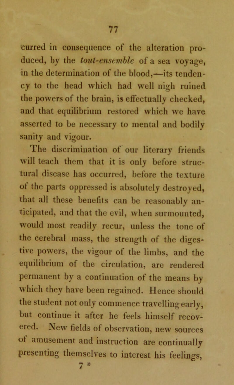 curred in consequence of the alteration pro- duced, by the tout-enstmblc of a sea voyage, in the determination of the blood,—its tenden- cy to the head which had well nigh ruined the powers of the brain, is effectually checked, and that equilibrium restored which we have asserted to be necessary to mental and bodily sanity and vigour. The discrimination of our literary friends will teach them that it is only before struc- tural disease has occurred, before the texture of the parts oppressed is absolutely destroyed, that all these benefits can be reasonably an- ticipated, and that the evil, when surmounted, would most readily recur, unless the tone of the cerebral mass, the strength of the diges- tive powers, the vigour of the limbs, and the equilibrium of the circulation, are rendered permanent by a continuation of the means by which they have been regained. Hence should the student not oidy commence travelling early, but continue it after he feels himself recov- ered. New fields of observation, new sources ol amusement and instruction are continually presenting themselves to interest liis feelimrs, C 1 7 *