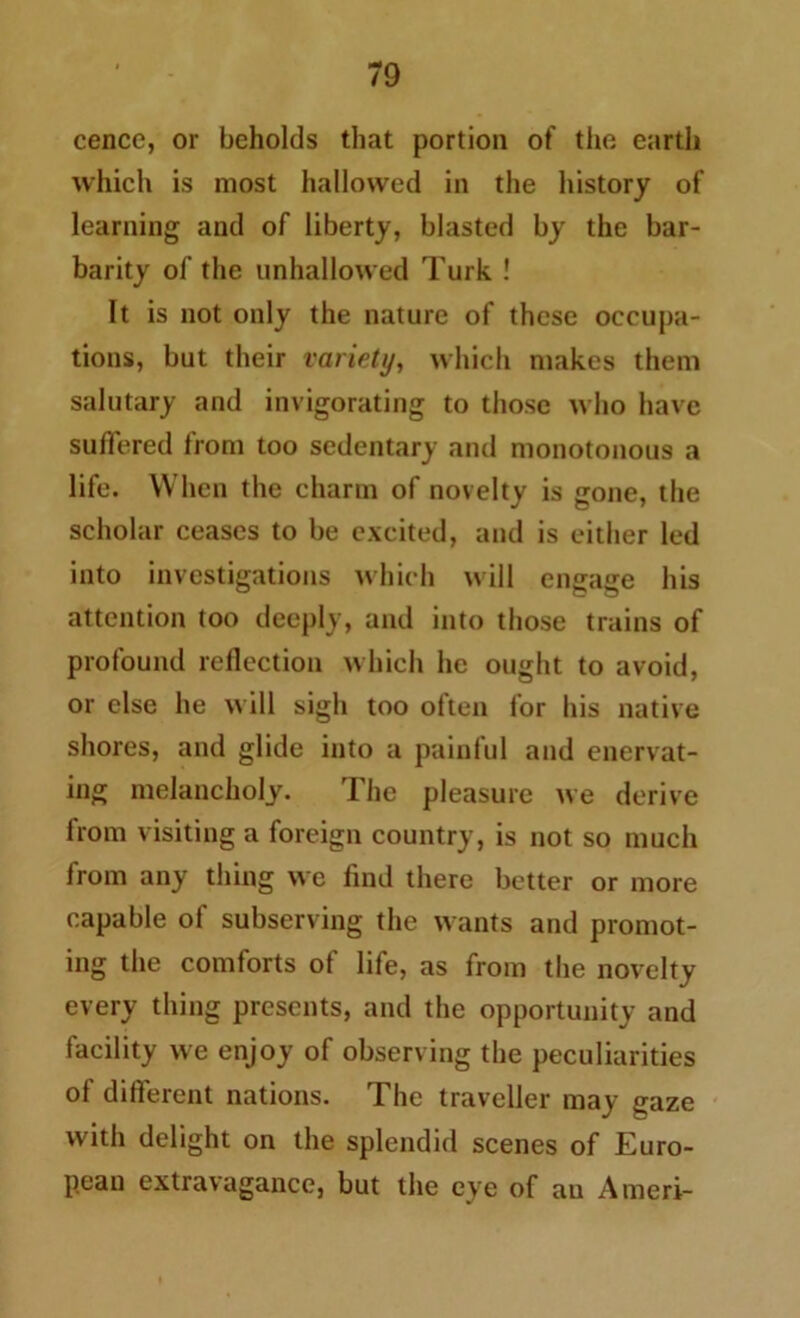 cence, or beholds that portion of the earth which is most hallowed in the history of learning and of liberty, blasted by the bar- barity of the unhallowed Turk ! It is not only the nature of these occupa- tions, but their variety, which makes them salutary and invigorating to those who have suffered from too sedentary and monotonous a life. When the charm of novelty is gone, the scholar ceases to be excited, and is either led into investigations which will engage his attention too deeply, and into those trains of profound reflection which lie ought to avoid, or else he will sigh too often for his native shores, and glide into a painful and enervat- ing melancholy. The pleasure we derive from visiting a foreign country, is not so much from any thing we find there better or more capable of subserving the wants and promot- ing the comforts of life, as from the novelty every thing presents, and the opportunity and facility we enjoy of observing the peculiarities of different nations. The traveller may gaze with delight on the splendid scenes of Euro- pean extravagance, but the eye of an Ameri-