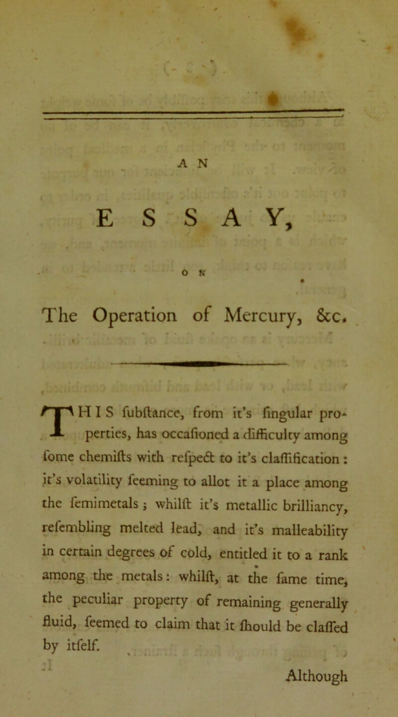 ESSAY, o ft The Operation of Mercury, &c. THIS fubftance, from it’s lingular pro- perties, has occafioned a difficulty among iome chemifts with relped to it’s claffification : it’s volatility feeming to allot it a place among the femimetals j whilft it’s metallic brilliancy, refembling melted lead, and it’s malleability in certain degrees of cold, entitled it to a rank among the metals: whilft, at the fame time, the peculiar property of remaining generally fluid, feemed to claim that it Ihould be clafied by itfelf. J 1 Although