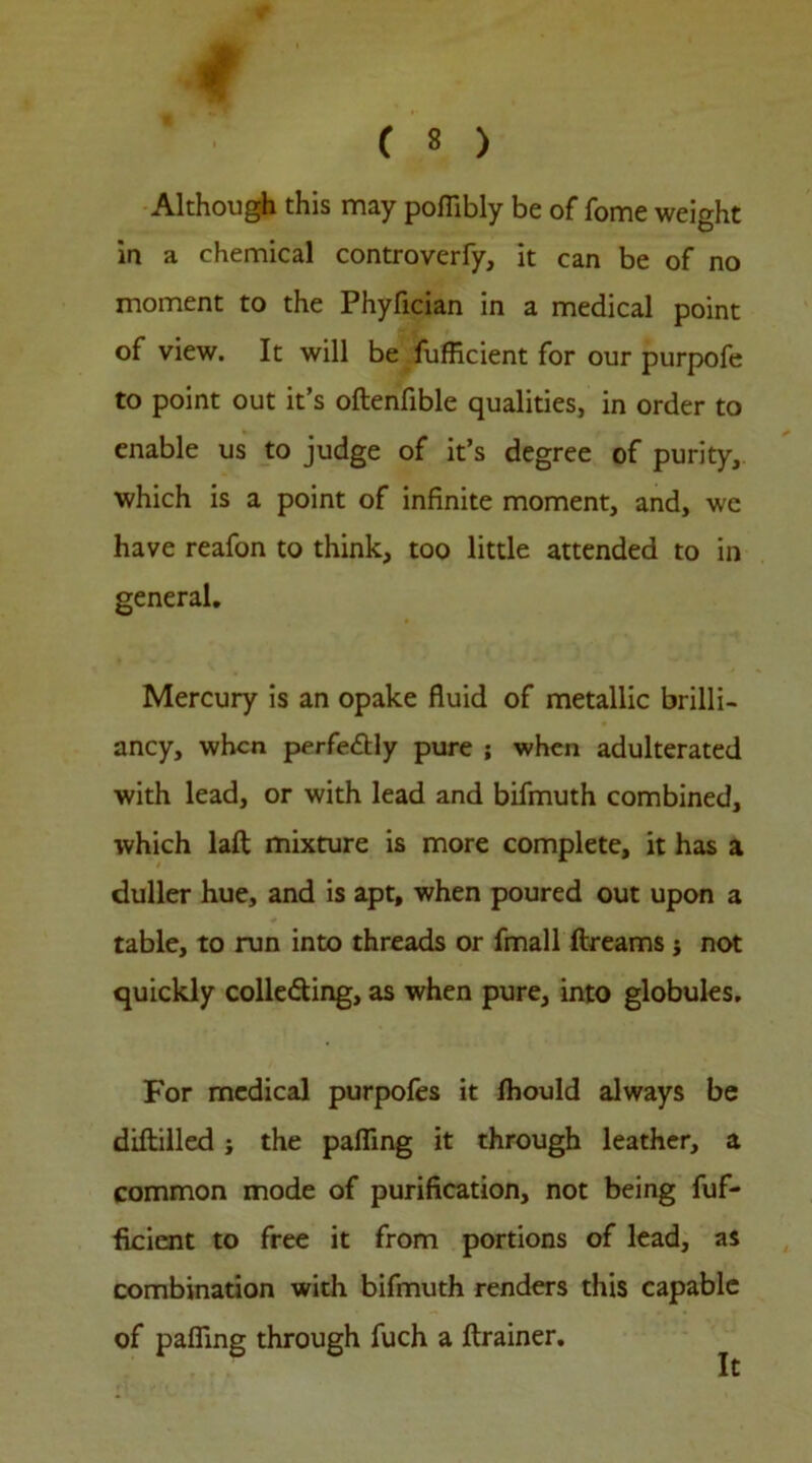 4 ( 8 ) Although this may poffibly be of fome weight in a chemical controverfy, it can be of no moment to the Phyfician in a medical point of view. It will be fufficient for our purpofe to point out it’s oftenfible qualities, in order to enable us to judge of it’s degree of purity, which is a point of infinite moment, and, we have reafon to think, too little attended to in general. Mercury is an opake fluid of metallic brilli- ancy, when perfectly pure ; when adulterated with lead, or with lead and bifmuth combined, which lalt mixture is more complete, it has a duller hue, and is apt, when poured out upon a table, to run into threads or fmall ftreams $ not quickly collecting, as when pure, into globules. For medical purpofes it Ihould always be diftilled; the palling it through leather, a common mode of purification, not being fuf- ficient to free it from portions of lead, as combination with bifmuth renders this capable of palling through fuch a ftrainer.