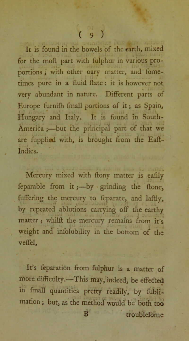 t It is found in the bowels of the earth, mixed for the moft part with fulphur in various pro- portions ■, with other oary matter, and fome- times pure in a fluid ftate: it is however not very abundant in nature. Different parts of Europe furnifli fmall portions of it; as Spain, Hungary and Italy. It is found in South- America j—but the principal part of that we are fupplied with, is brought from the Eaft- , Indies. Mercury mixed with flony matter is eafily feparable from it j—by grinding the done, fuffering the mercury to feparate, and laffly, by repeated ablutions carrying off the earthy matter ; whilft the mercury remains from it’s weight and infolubility in the bottom of the veffel. It’s feparation from fulphur is a matter of more difficulty.—This may, indeed, be effected in fmall quantities pretty readily, by fubli- mation j but, as the method would be both too B troublefome