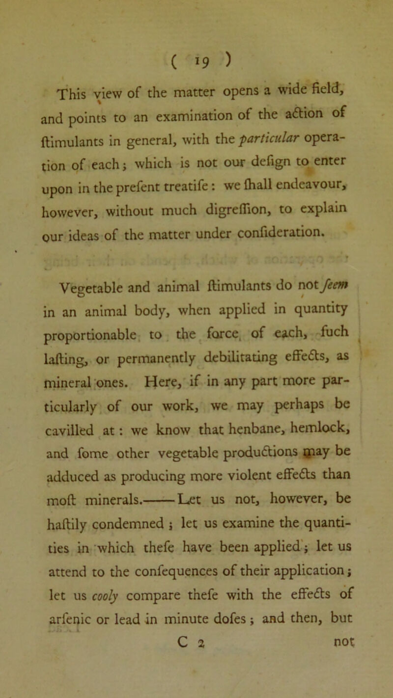 This view of the matter opens a wide field, and points to an examination of the aCtion of ftimulants in general, with the -particular opera- tion of each; which is not our defign to enter upon in the prefent treatife: we fhall endeavour, however, without much digrefiion, to explain our ideas of the matter under confideration. Vegetable and animal ftimulants do not fecm in an animal body, when applied in quantity proportionable to the force of each, fuch lafting, or permanently debilitating effects, as mineral ones. Here, if in any part more par- ticularly of our work, we may perhaps be cavilled at: we know that henbane, hemlock, and fome other vegetable productions qnay be adduced as producing more violent effeCts than moft minerals. Let us not, however, be haftily condemned j let us examine the quanti- ties in which thefe have been applied; let us attend to the confequences of their application j let us cooly compare thefe with the effects of arfenic or lead in minute dofes; and then, but C 2 not