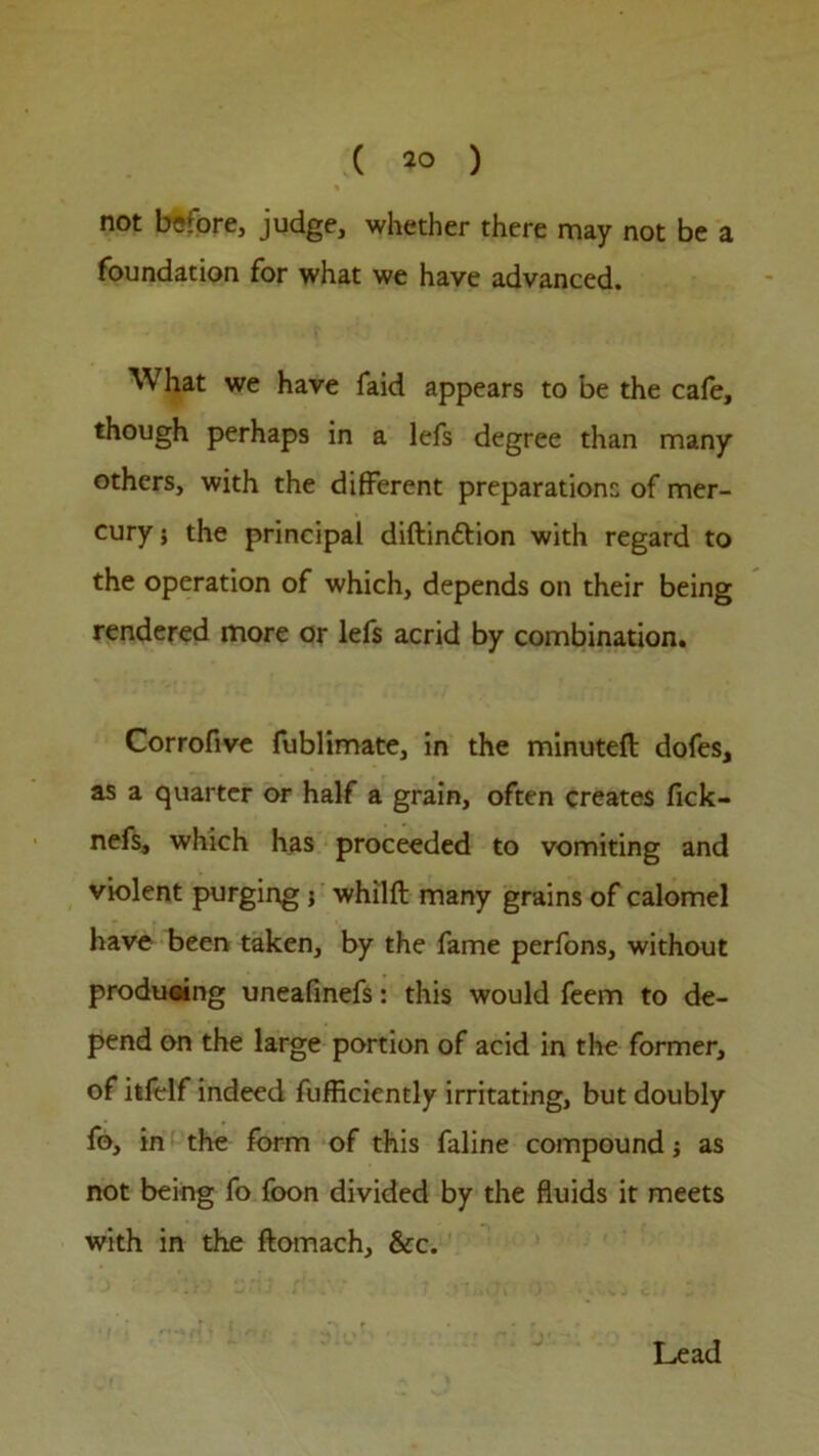 not before, judge, whether there may not be a foundation for what we have advanced. What we have faid appears to be the cafe, though perhaps in a lefs degree than many others, with the different preparations of mer- cury ; the principal diftinftion with regard to the operation of which, depends on their being rendered more or lefs acrid by combination. Corrofive fublimate, in the minuteft dofes, as a quarter or half a grain, often creates fick- nefs, which has proceeded to vomiting and violent purging ; whilft many grains of calomel have been taken, by the fame perfons, without produeing uneafinefs: this would feem to de- pend on the large portion of acid in the former, of itfelf indeed fufficiently irritating, but doubly fo, in the form of this faline compound; as not being fo foon divided by the fluids it meets with in the ftomach, &c. Lead