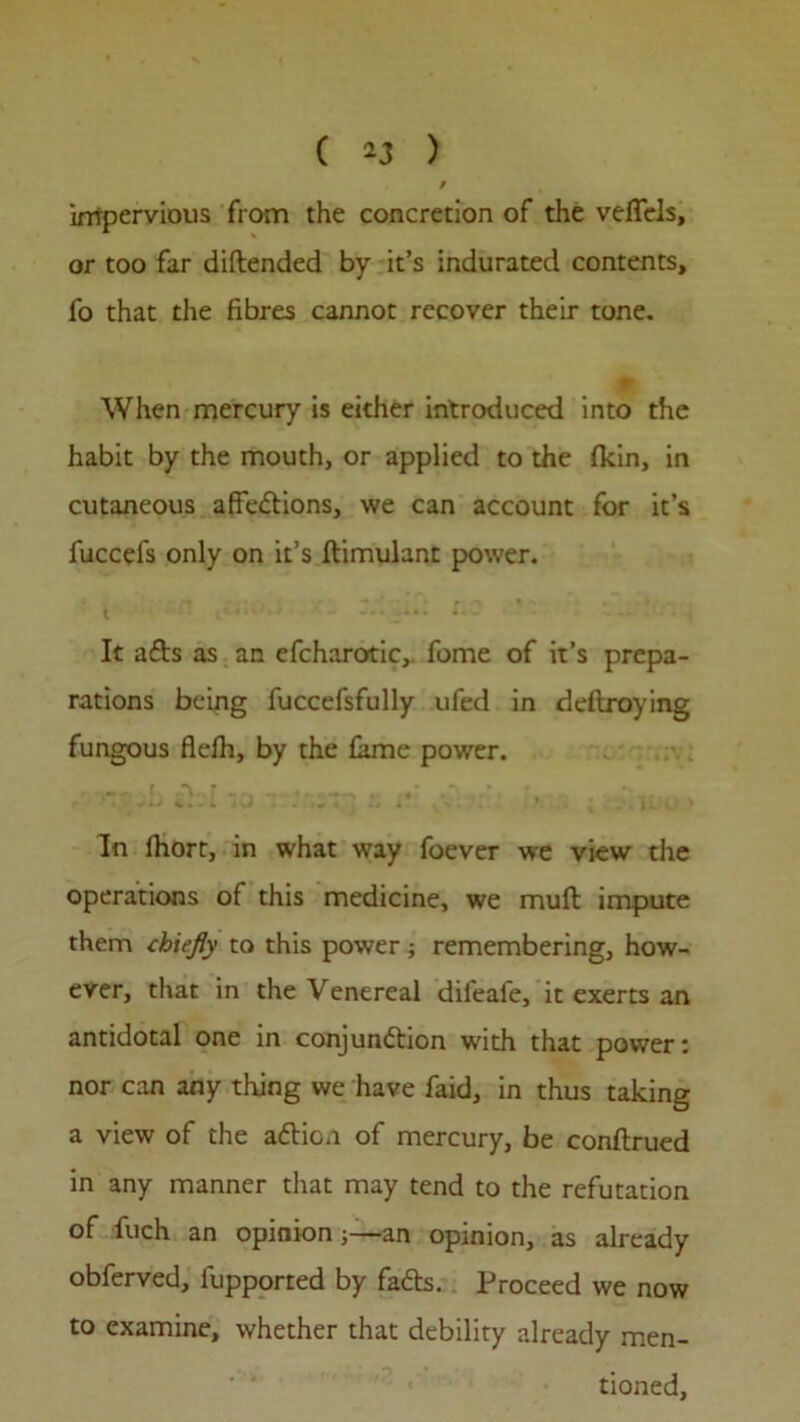 impervious from the concretion of the vefTcls, or too far diftended by it’s indurated contents, fo that the fibres cannot recover their tone. When mercury is either introduced into the habit by the mouth, or applied to the (kin, in cutaneous affections, we can account for it’s fuccefs only on it’s Itimulant power. It aCts as an efcharotic, fome of it’s prepa- rations being fuccefsfully ufed in deftroying fungous flefh, by the fame power. r „-v r ...... , „ ■ * _ • In lhorr, in what way foever we view the operations of this medicine, we mult impute them chiefly to this power; remembering, how- ever, that in the Venereal dileafe, it exerts an antidotal one in conjunction with that power: nor can any thing we have faid, in thus taking a view of the aCticn of mercury, be conftrued in any manner that may tend to the refutation of fuch an opinion ;—an opinion, as already obferved, iupported by faCts. Proceed we now to examine, whether that debility already men- tioned.