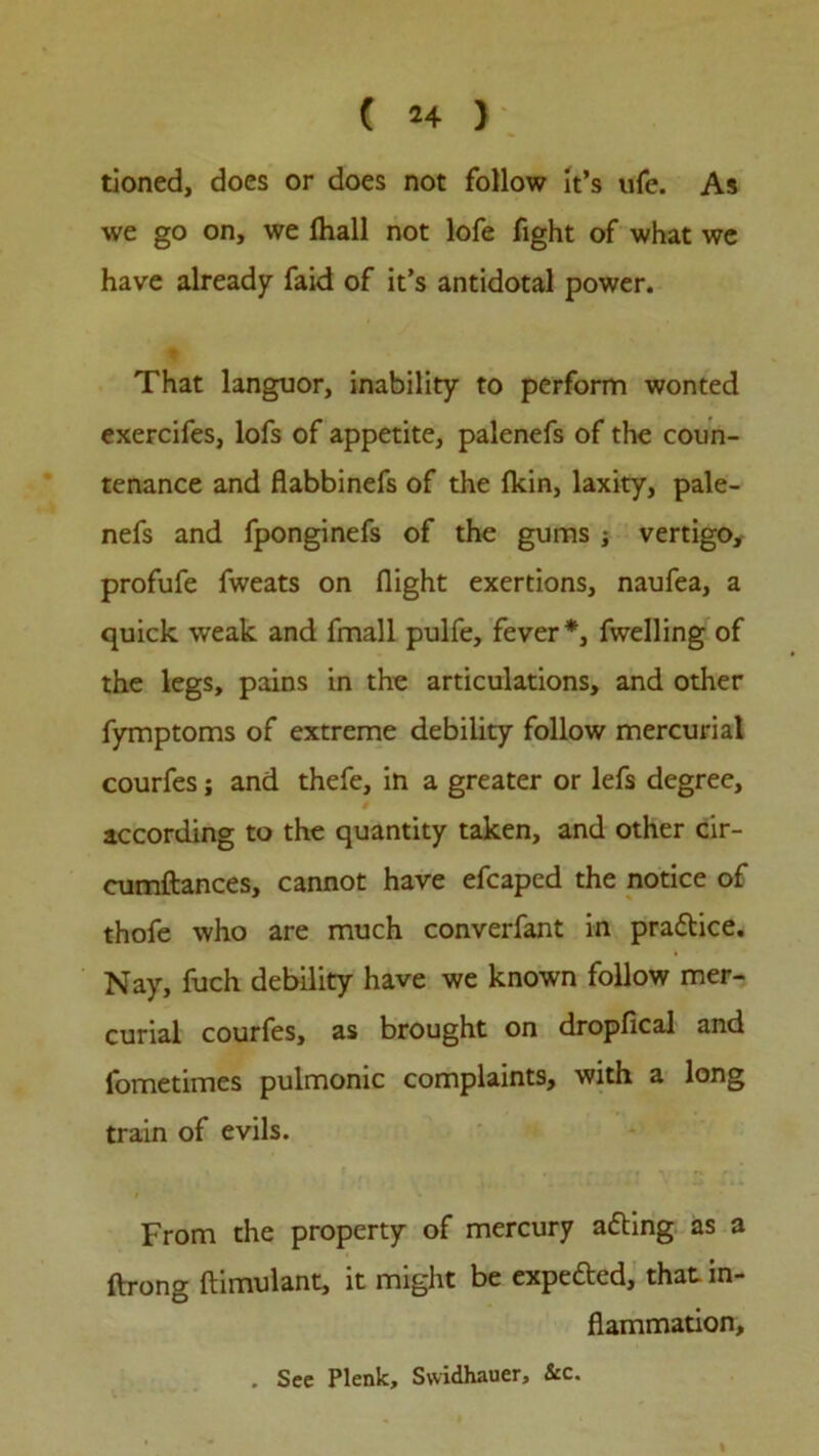 tioned, does or does not follow It’s ufe. As we go on, we fhall not lofe fight of what we have already faid of it’s antidotal power. That languor, inability to perform wonted exercifes, lofs of appetite, palenefs of the coun- tenance and flabbinefs of the Ikin, laxity, pale- nefs and fponginefs of the gums ; vertigo, profufe fweats on flight exertions, naufea, a quick weak and fmall pulfe, fever*, fwelling of the legs, pains in the articulations, and other fymptoms of extreme debility follow mercurial courfes ; and thefe, in a greater or lefs degree, according to the quantity taken, and other cir- cumftances, cannot have efcaped the notice of thofe who are much converfant in pra&ice. Nay, fuch debility have we known follow mer- curial courfes, as brought on dropfical and fometimes pulmonic complaints, with a long train of evils. From the property of mercury atting as a ftrong ftimulant, it might be expefted, that in- flammation. . See Plenk, Swidhauer, &c.