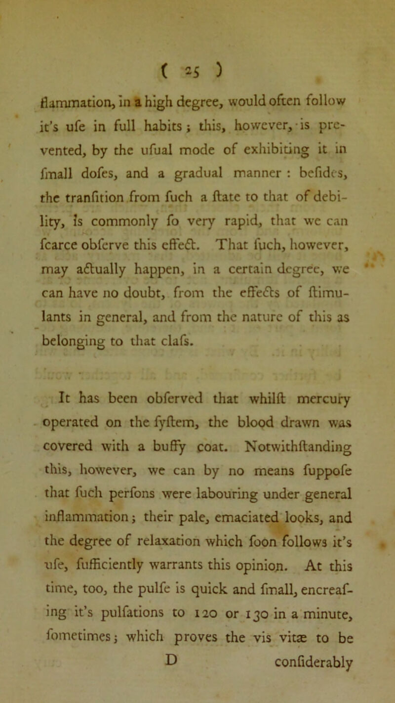 Hammation, in a high degree, would often follow it’s ufe in full habits; this, however, is pre- vented, by the ufual mode of exhibiting it in fmall dofes, and a gradual manner : befides, the tranfition from fuch a ftate to that of debi- lity, Js commonly fo very rapid, that wc can fcarce obferve this effedt. That fuch, however, may actually happen, in a certain degree, we can have no doubt, from the effects of ftimu- lants in general, and from the nature of this as belonging to that clafs. It has been obferved that whilft mercury operated on the fyftem, the blood drawn was covered with a buffy coat. Notwithftanding this, however, we can by no means fuppofe that fuch perfons were labouring under general inflammation; their pale, emaciated looks, and the degree of relaxation which foon follows it’s ufe, fufficiently warrants this opinion. At this time, too, the pulfe is quick and fmall, encreaf- ing it’s pulfations to 120 or 130 in a minute, Jometimesj which proves the vis vitae to be D confiderably