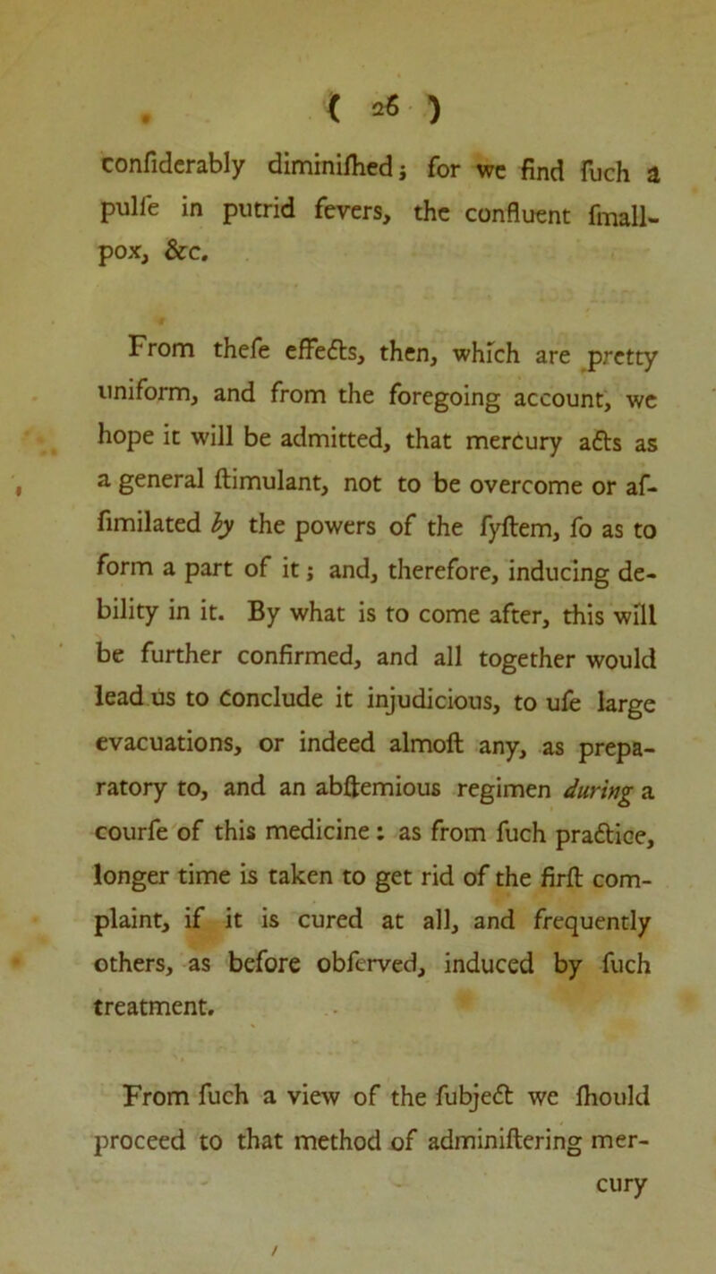 confiderably diminilhedi for wc find fuch a pulie in putrid fevers, the confluent fmall- pox, &c. From thefe effefts, then, which are pretty uniform, and from the foregoing account, we hope it will be admitted, that mercury a£ts as a general ftimulant, not to be overcome or af- fimilated by the powers of the fyftem, fo as to form a part of it; and, therefore, inducing de- bility in it. By what is to come after, this will be further confirmed, and all together would lead us to Conclude it injudicious, to ufe large evacuations, or indeed almoft any, as prepa- ratory to, and an abftemious regimen during a courfe of this medicine; as from fuch practice, longer time is taken to get rid of the firfl: com- plaint, if it is cured at all, and frequently others, as before obferved, induced by fuch treatment. From fuch a view of the fubjett we fliould proceed to that method of adminiftering mer- cury