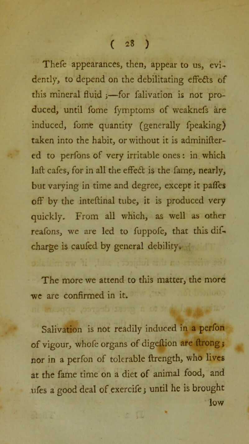 Thefe appearances, then, appear to us, evi- dently, to depend on the debilitating effects of this mineral fluid 3—for falivation is not pro- duced, until fome fymptoms of weaknefs are induced, fome quantity (generally fpeaking) taken into the habit, or without it is aaminifter- ed to perfons of very irritable ones: in which laft cafes, for in all the eflfedt is the fame, nearly, but varying in time and degree, except it pafies off by the inteftinal tube, it is produced very quickly. From all which, as well as other reafons, we are led to fuppofe, that this dif-» charge is caufed by general debility. The more we attend to this matter, the more we are confirmed in it. Salivation is not readily induced in a perfon of vigour, whofe organs of digellion are ftrong j nor in a perfon of tolerable ftrength, who lives at the fame time on a diet of animal food, and 1 ufes a good deal of exercife 3 until he is brought low >