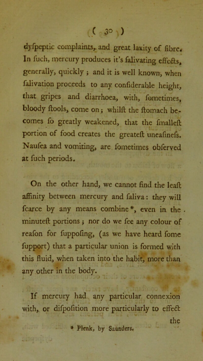 ( 3° ) dyfpeptic complaints, and great laxity of fibre. In fuch, mercury produces it’s falivating effe&s, generally, quickly ; and it is well known, when falivation proceeds to any confiderable height, that gripes and diarrhoea, with, fometimes, bloody {tools, come on; whilft the ftomach be- comes fo greatly weakened, that the fmalleft portion of food creates the greateft uneafinefs. Naufea and vomiting, are fometimes obferved at fuch periods. On the other hand, we cannot find the leaft affinity between mercury and faliva: they will fcarce by any means combine *, even in the . minuted portions ; nor do we fee any colour of reafon for fuppofing, (as we have heard fome fupport) that a particular union is formed with this fluid, when taken into the habit, more than any other in die body. If mercury had any particular connexion with, or difpofition more particularly to effeft the * Plenk, by Saunders.