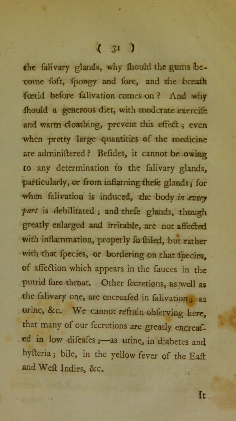 the falivary glands, why lhould the gums be- come fofr, fpongy and fore, and the breath foetid before falivation comes on ? And why fhould a generous diet, with moderate exercife and warm cloathing, prevent this effect ^ even when pretty large quantities of the medicine are adminiftered ? BefideS, it cannot be owing to any determination to the falivary glands, particularly, or from inflaming thefc glands j for when falivation is induced, die body in every fart is debilitated j and thefe glands, though greatly enlarged and irritable, are not affeded with inflammation, properly fo {tiled, but rather with that fpecies, or bordering on that fpecies, of affedion which appears in the fauces in the putrid fore throat. Other fecretions, as -well as the falivary one, are encreafed in falivation j as urine, &c. We cannot refrain obferving here, that many of our fecretions are greatly encreaf- «d in low difeafesas urine., in diabetes and hyfteria j bile, in the yellow fever of the Eafl and Weft Indies, &c. It