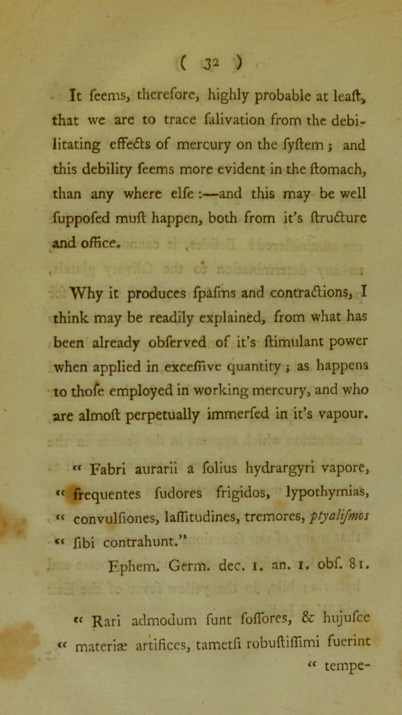 ( 3 2 ) It feems, therefore, highly probable at leaft, that we are to trace falivation from the debi- litating effe£ts of mercury on the fyftem ; and this debility feems more evident in the ftomach, than any where elfe :—and this may be well fuppofed muft happen, both from it’s ftrutture and office. • Why it produces fpafms and contraftions, I think may be readily explained, from what has been already obferved of it’s ftimulant power when applied in exceffive quantity ; as happens to thofe employed in working mercury, and who are almoft perpetually immerfed in it’s vapour. « Fabri aurarii a folius hydrargyri vapore, *f frequentes fudores frigidos, lypothymias, “ convulfiones, laffitudines, tremores, ftyali/mos “ fibi contrahunt.” Ephem. Germ. dec. i. an. i. obf. 81, tc Rari admodum funt fofiores, & hujufce c< material artifices, tametfi robuftiffimi fuerint “ tempe-