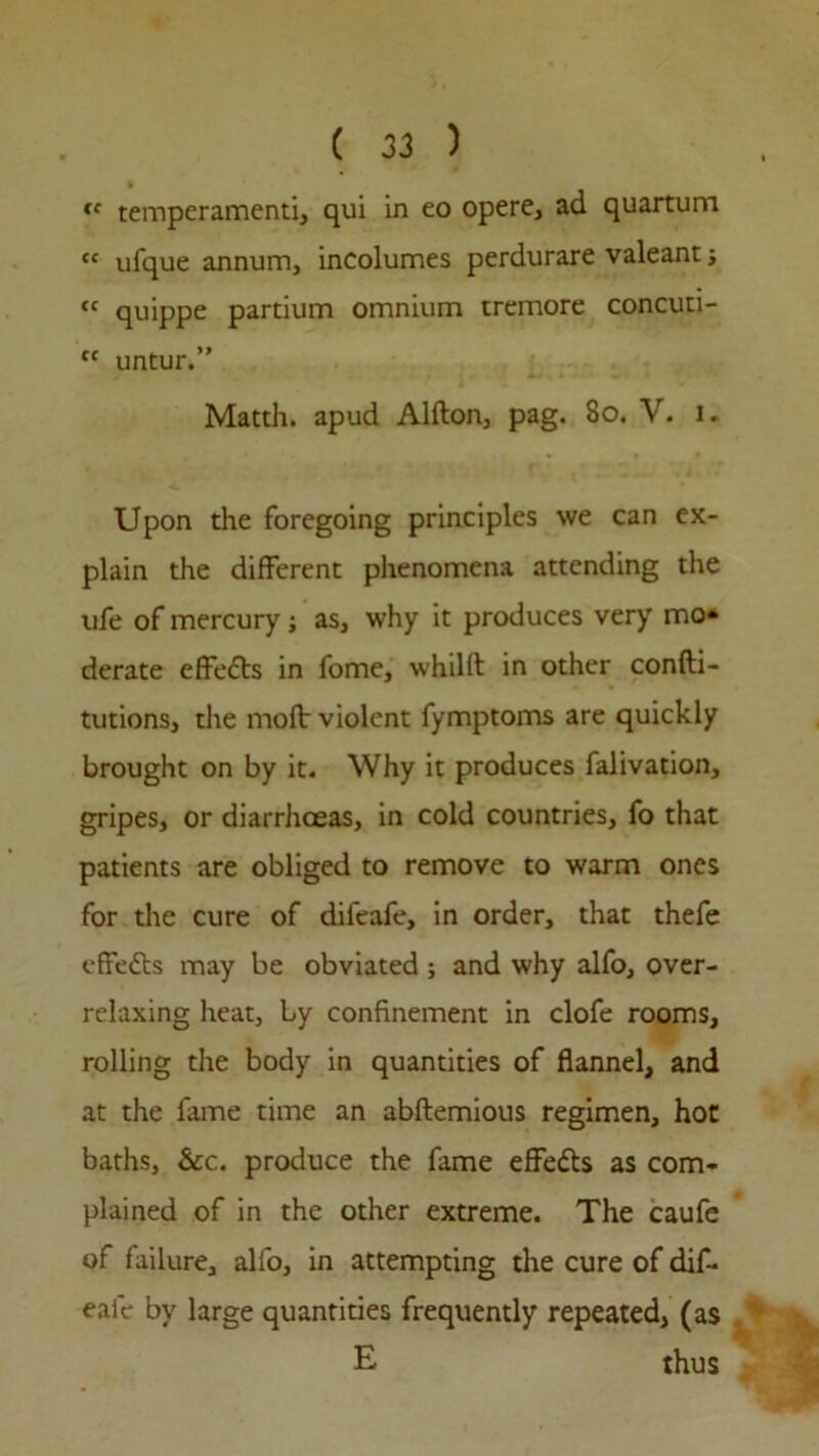 te temperament!, qui in eo opere, ad quartum tc ufque annum, incolumes perdurare valeant ; “ quippe partium omnium tremore concuti- tc untur.” Matth. apud Alfton, pag. 80. V. i. Upon the foregoing principles we can ex- plain the different phenomena attending the ufe of mercury; as, why it produces very mo- derate effedts in fome, whilft in other confti- tutions, the molt violent fymptoms are quickly brought on by it. Why it produces falivation, gripes, or diarrhoeas, in cold countries, fo that patients are obliged to remove to warm ones for the cure of difeafe, in order, that thefe effedts may be obviated; and why alfo, over- relaxing heat, by confinement in clofe rooms, rolling the body in quantities of flannel, and at the fame time an abftemious regimen, hot baths, &c. produce the fame effects as com- plained of in the other extreme. The caufe of failure, alfo, in attempting the cure of dif- eafe by large quantities frequently repeated, (as E thus