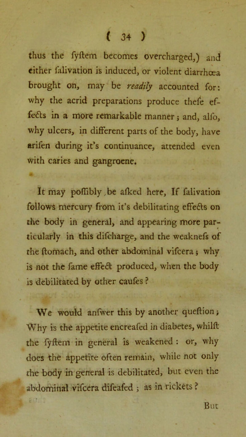 thus the fyftem becomes overcharged,) and either falivation is induced, or violent diarrhoea brought on, may be readily accounted for: why the acrid preparations produce thefe ef- fects in a more remarkable manner; and, all'o, why ulcers, in different parts of the body, have arifen during it’s continuance, attended even with caries and gangroene. It may poflibly,be alked here. If falivation follows mercury from it’s debilitating effe&s on the body in general, and appearing more par- ticularly in this difcharge, and the weaknefs of the ftomach, and other abdominal vifcera; why is not the fame effect produced, when the body is debilitated by other caufes ? We would anfwer this by another queftion; Why is the appetite encreafed in diabetes, whilft the fyftem in general is weakened : or, why does the appetite often remain, while not only the body in general is debilitated, but even the abdominal vifcera difeafed ; as in rickets ? But