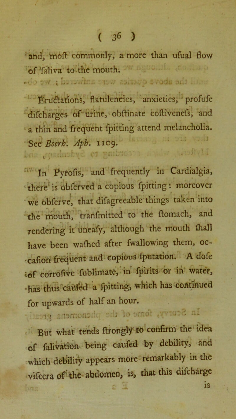 ( 3« ) and, moft commonly, a more than ufual flow ofTaliva to the mouth. * * ^ | .-#*11. - • I .. •• . 4.'., J f tj A* A * J Eru'ttarions, flatulencies, anxieties, • profufe difcharges of urine, • obftinate coftivenefs, and a thin and frequent fpitting attend melancholia. See Boerh. A$h. 1109. L,: tt;> c: • - In Pyrofis, and frequently in Cardialgia, there is obferved a copious fpitting: moreover we obferve, that difagreeable things taken into the mouth, tranfmitted to the ftomach, and rendering it uneafy, although the mouth (hall have been walked after fwallowing them, oc- ■caflon frequent and copious lputation. A dofe tof corroflve fublimate, in fpirits or in water, •has thus cailfed a fpitting, which has continued for upwards of half an hour. r> amrr.one vfnei tv J -> tu But what tends ftrongly to confirm the idea of falivation being caufed by debility, and which debility appears more remarkably in the vifeera of the abdomen, is, that this difeharge f „ : j. is