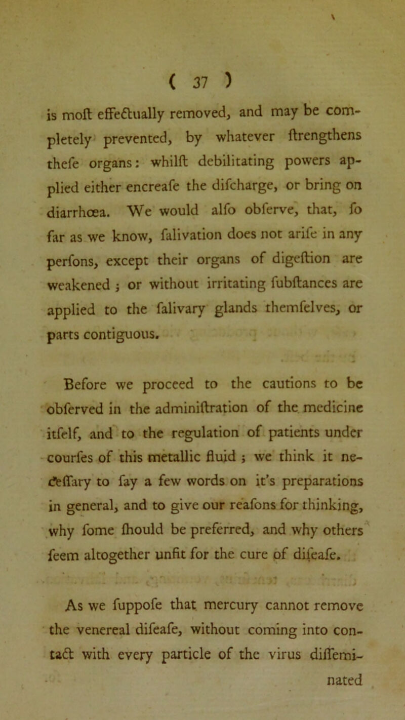 \ ( 37 ) is moil effectually removed, and may be com- pletely prevented, by whatever ftrengthens thefe organs: whilft debilitating powers ap- plied either encreafe the difcharge, or bring on diarrhoea. We would alfo obferve, that, fo far as we know, falivation does not arife in any perfons, except their organs of digeftion are weakened ; or without irritating fubftances are applied to the falivary glands themfelves, or parts contiguous. Before we proceed to the cautions to be obferved in the adminiftration of the medicine itfelf, and to the regulation of patients under courfes of this metallic fluid ; we think it ne- rtflary to fay a few words on it’s preparations in general, and to give our reafons for thinking, why fome fhould be preferred, and why others feem altogether unfit for the cure of dii'eafe. As we fuppofe that mercury cannot remove the venereal difeafe, without coming into con- tad with every particle of the virus difiemi- nated