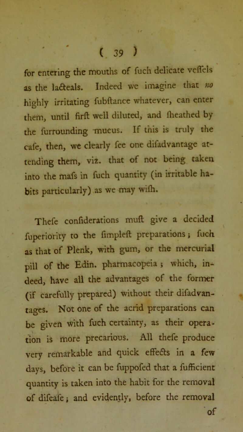 for entering the mouths of fuch delicate vefiels as the lafteals. Indeed we imagine that no highly irritating fubftance whatever, can enter them, until firft well diluted, and fheathed by the furrounding mucus. If this is truly the cafe, then, we clearly fee one difadvantage at- tending them, viz. that of not being taken into the mafs in fuch quantity (in irritable ha- bits particularly) as we may with. Thefe confiderations mud give a decided fuperiority to the fimpleft preparations; fuch as that of Plenk, with gum, or the mercurial pill of the Edin. pharmacopeia 5 which, in- deed, have all the advantages of the former (if carefully prepared) without their difadvan- tages. Not one of the acrid preparations can be given with fuch certainty, as their opera- tion is more precarious. All thefe produce very remarkable and quick efiefts in a few days, before it can be fuppofed that a fuffkient quantity is taken into the habit for the removal of difeafej and evidently, before the removal of