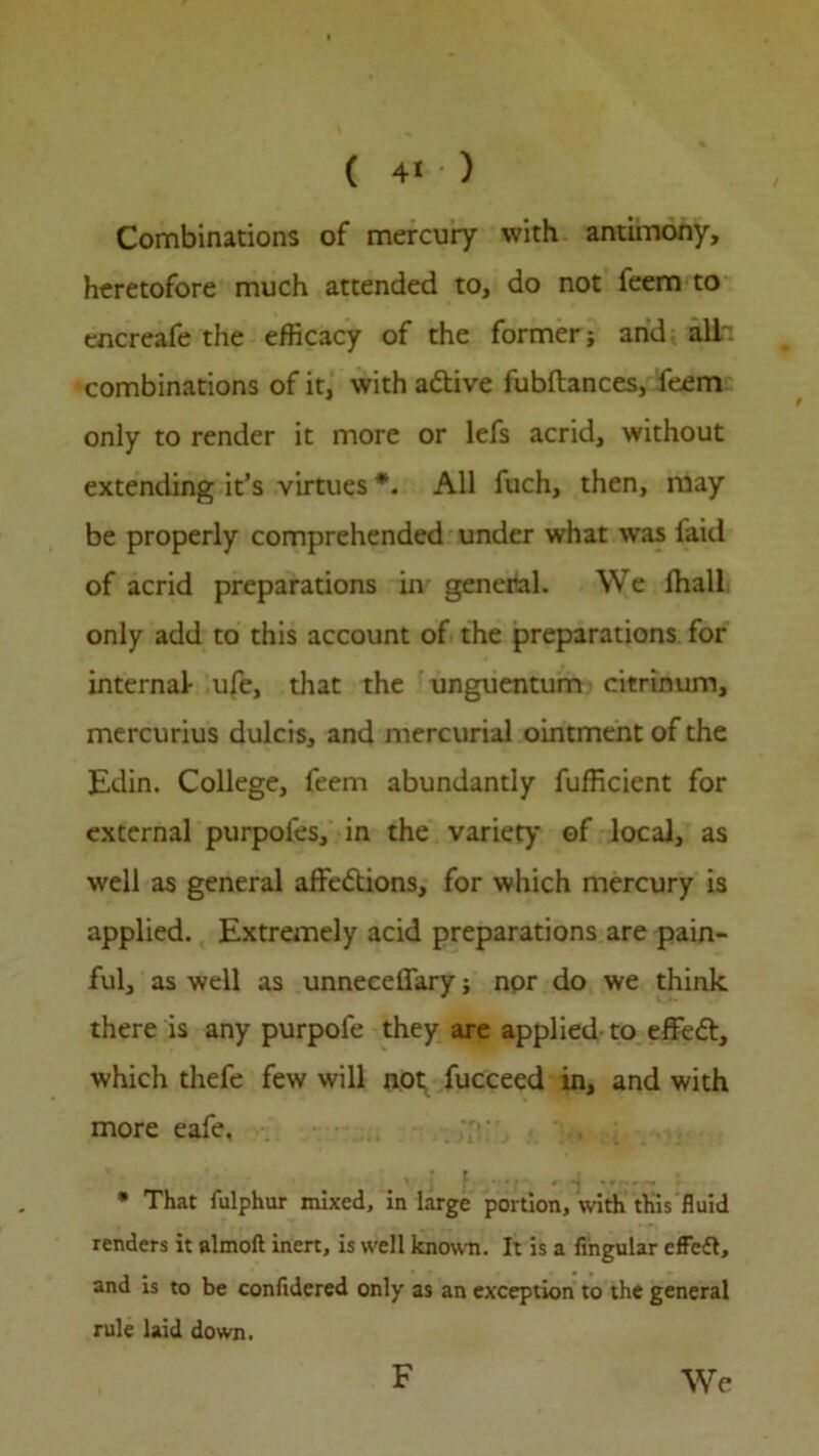 Combinations of mercury with antimony, heretofore much attended to, do not leem to encreafe the efficacy of the former; arid all: combinations of it, with aCtive fubftances, feem only to render it more or lefs acrid, without extending it’s virtues *. All fuch, then, may be properly comprehended under what was laid of acrid preparations in general. We lhall only add to this account of the preparations for internal ufe, that the unguentum citrinum, mercurius dulcis, and mercurial ointment of the Edin. College, feem abundantly fufficient for external purpofes, in the variety of local, as well as general affections, for which mercury is applied. Extremely acid preparations are pain- ful, as well as unneceffary; npr do we think there is any purpofe they are applied to effeCt, which thefe few will not fucceed in, and with more eafe. , j f. ..... ,, ^ ....... ; * That fulphur mixed, in large portion, with this fluid renders it almoft inert, is well known. It is a Angular effedl, and is to be confldered only as an exception to the general rule laid down. F We
