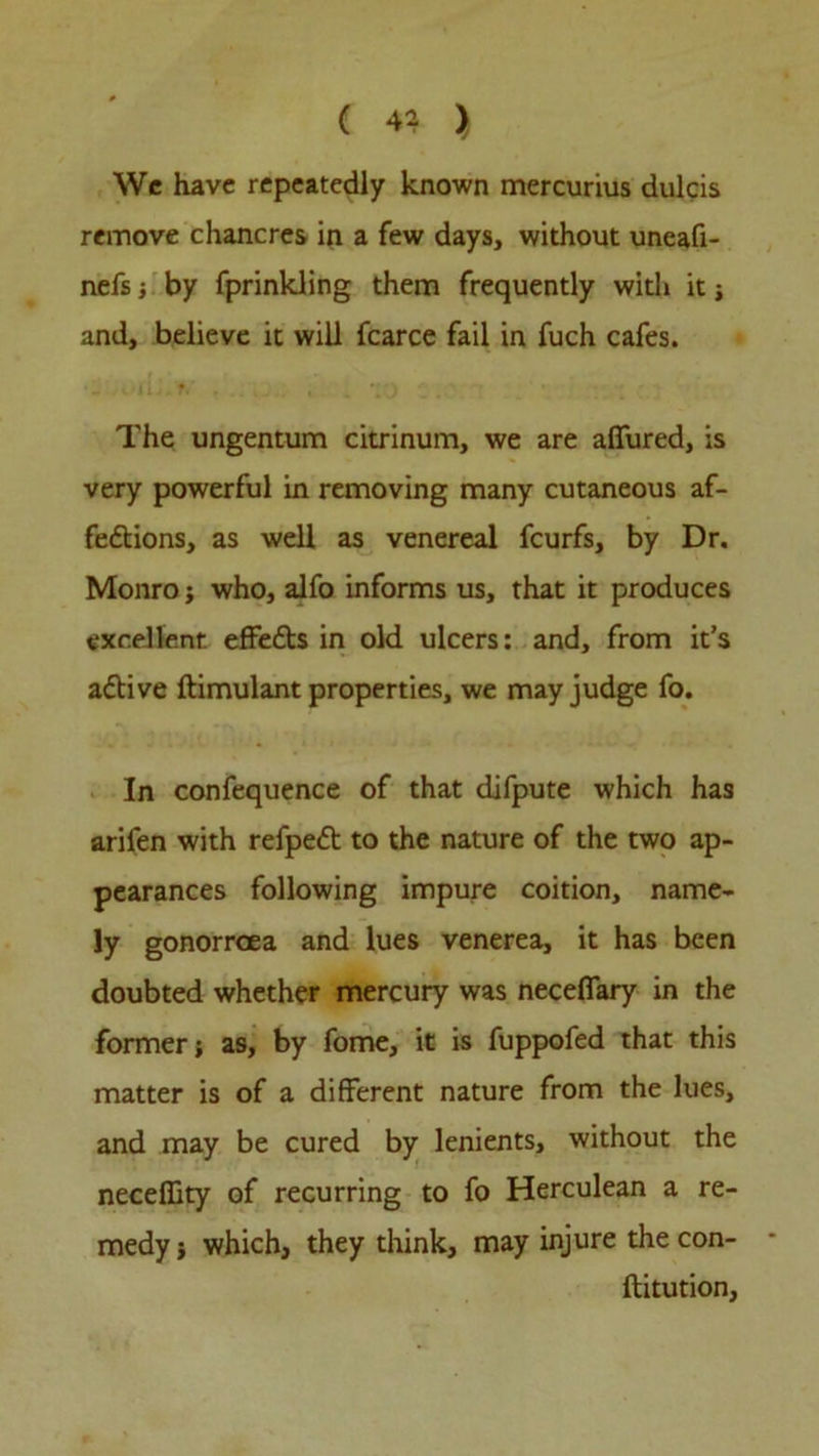Wc have repeatedly known mercurius dulcis remove chancres in a few days, without uneafi- nefs ; by fprinkling them frequently with it i and, believe it will fcarce fail in fuch cafes. The ungentum citrinum, we are allured, is very powerful in removing many cutaneous af- fections, as well as venereal feurfs, by Dr. Monro ; who, alfo informs us, that it produces excellent effeCts in old ulcers: and, from it’s aCtive ftimulant properties, we may judge fo. In confequence of that difpute which has arifen with refpeCt to the nature of the two ap- pearances following impure coition, name- ly gonorroea and lues venerea, it has been doubted whether mercury was neceflary in the former; as, by fome, it is fuppofed that this matter is of a different nature from the lues, and may be cured by lenients, without the neceffity of recurring to fo Herculean a re- medy; which, they think, may injure thecon- ftitution.