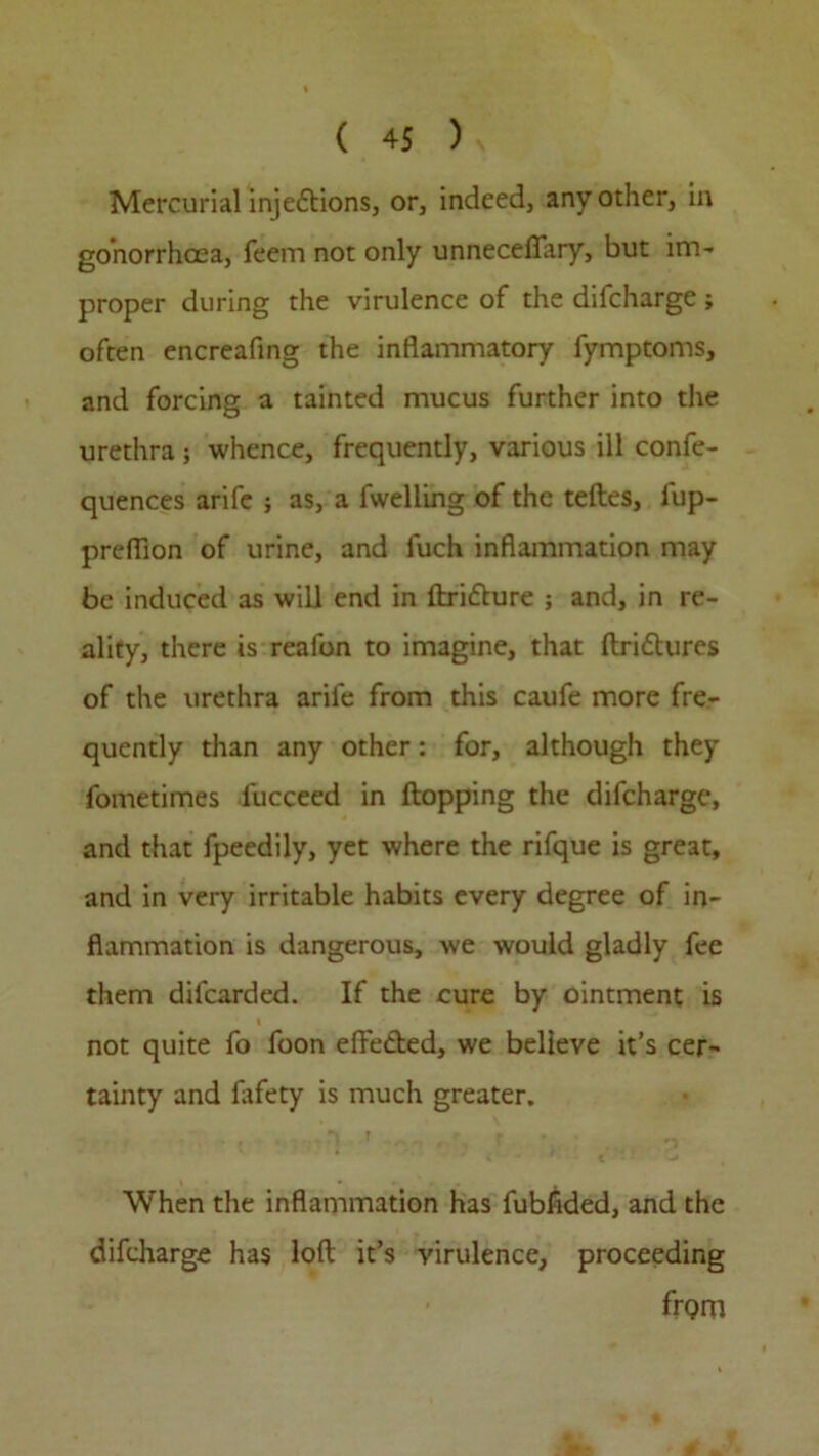 Mercurial injedions, or, indeed, any other, in gonorrhoea, feem not only unneceflary, but im- proper during the virulence of the difcharge ; often encreafing the inflammatory fymptoms, and forcing a tainted mucus further into the urethra ; whence, frequently, various ill confe- quences arife ; as, a fwelling of the teftes, lup- preflion of urine, and fuch inflammation may be induced as will end in ftridure ; and, in re- ality, there is reafon to imagine, that ftridures of the urethra arife from this caufe more fre- quently than any other: for, although they fometimes lucceed in Hopping the difcharge, and that fpeedily, yet where the rifque is great, and in very irritable habits every degree of in- flammation is dangerous, we would gladly fee them dilcarded. If the cure by ointment is l not quite fo foon efFeded, we believe it’s cer- tainty and lafety is much greater. • # . 'i .t r When the inflammation has fubflded, and the difcharge has loft it’s virulence, proceeding frQip