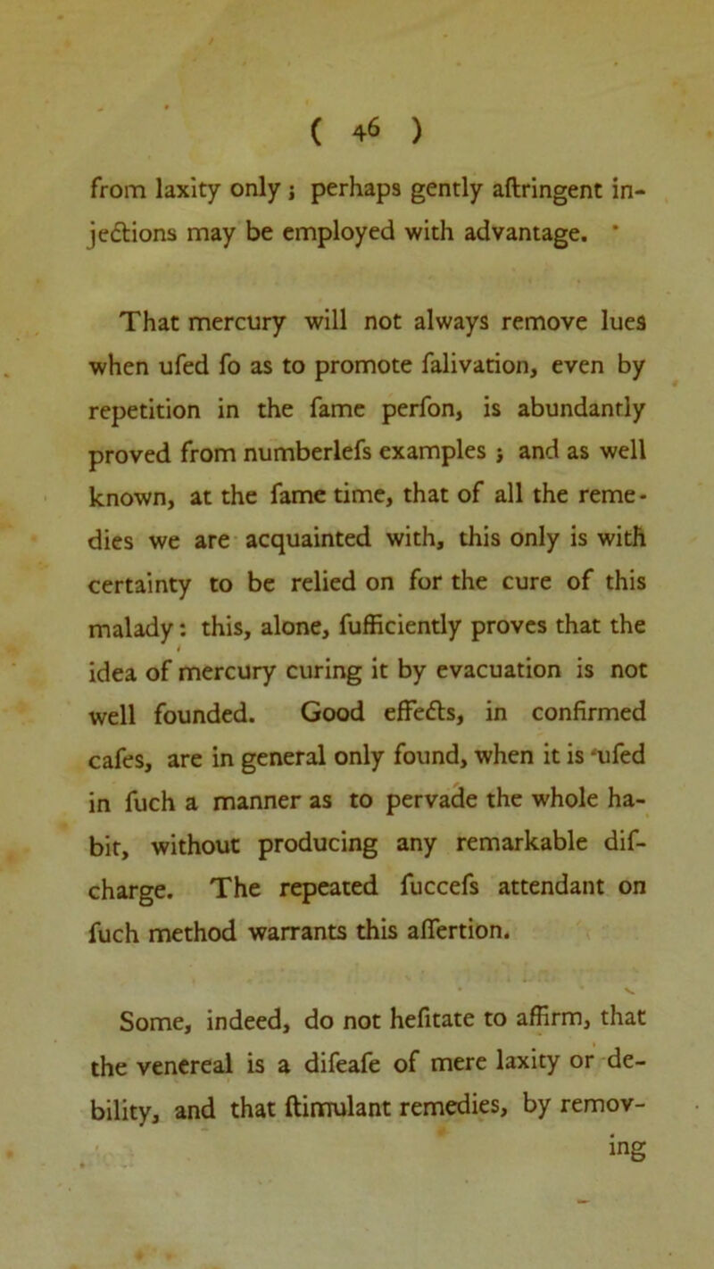 from laxity only ; perhaps gently aftringent in- jections may be employed with advantage. * That mercury will not always remove lue9 when ufed fo as to promote falivation, even by repetition in the fame perfon, is abundantly proved from numberlefs examples and as well known, at the fame time, that of all the reme- dies we are acquainted with, this only is with certainty to be relied on for the cure of this malady: this, alone, Sufficiently proves that the idea of mercury curing it by evacuation is not well founded. Good effefts, in confirmed cafes, are in general only found, when it is ‘ufed in fuch a manner as to pervade the whole ha- bit, without producing any remarkable dis- charge. The repeated fuccefs attendant on fuch method warrants this afiertion. Some, indeed, do not hefitate to affirm, that the venereal is a difeafe of mere laxity or de- bility, and that ftirnulant remedies, by remov- ing