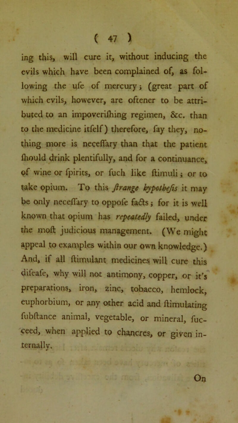 ing this, will cure it, without inducing the evils which have been complained of, as fol- lowing the ufe of mercury; (great part of which evils, however, are oftener to be attri- buted to an impoverilhing regimen, &c. than to the medicine itfelf) therefore, fay they, no- thing more is necelfary than that the patient fhould drink plentifully, and for a continuance, of wine or fpirits, or fuch like ftimuli; or to take opium. To this Jlrange bypotbefis it may be only neceflary to oppole fatts j for it is well known that opium has repeatedly failed, under the mod judicious management. (We might appeal to examples within our own knowledge.) And, if all ftimulant medicines will cure this difeale, why will not antimony, copper, or it's preparations, iron, zinc, tobacco, hemlock, euphorbium, or any other acid and ftimulating fubftance animal, vegetable, or mineral, fuc- ceed, when applied to chancres, or given in- ternally. On