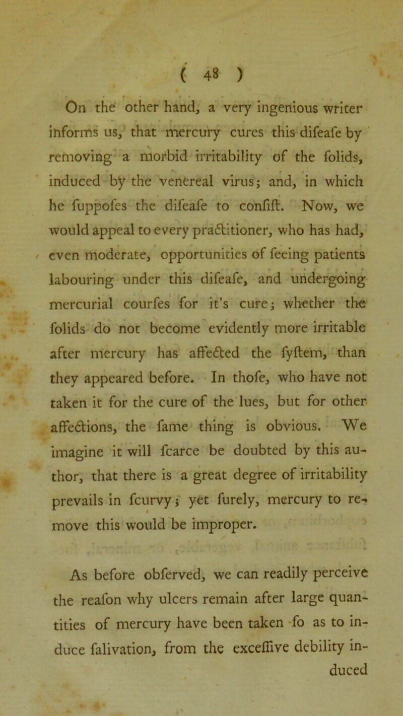 On the other hand, a very ingenious writer informs us, that mercury cures this difeafe by removing a morbid irritability of the folids, induced by the venereal virus; and, in which he fuppofes the difeafe to confift. Now, we would appeal to every practitioner, who has had, even moderate, opportunities of feeing patients labouring under this difeafe, and undergoing mercurial courfes for it’s cure; whether the folids do not become evidently more irritable after mercury has affeCted the fyftem, than they appeared before. In thofe, who have not taken it for the cure of the lues, but for other affections, the fame thing is obvious. We imagine it will fcarce be doubted by this au- thor, that there is a great degree of irritability prevails in feurvy; yet furely, mercury to re- move this would be improper. As before obferved, we can readily perceive the realon why ulcers remain after large quan- tities of mercury have been taken fo as to in- duce falivation, from the exceffive debility in- duced