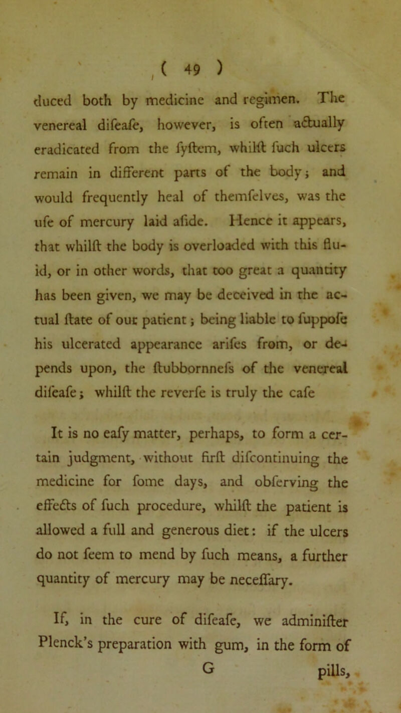 cluced both by medicine and regimen. The venereal difeafe, however, is often actually eradicated from the fyftem, whilft fuch ulcers remain in different parts of the body; and would frequently heal of themfelves, was the ufe of mercury laid alide. Hence it appears, that whilft the body is overloaded with this flu- id, or in other words, that too great a quantity has been given, we may be deceived in the ac- tual Hate of out patient; being liable to luppofe his ulcerated appearance arifes from, or de- pends upon, the ftubbornnefs of the venereal difeafe; whilft the reverfe is truly the cafe It is no eafy matter, perhaps, to form a cer- tain judgment, without firft difcontinuing the medicine for fome days, and obferving the effects of fuch procedure, whilft the patient is allowed a full and generous diet: if the ulcers do not feem to mend by fuch means, a further quantity of mercury may be neceflfary. If, in the cure of difeafe, we adminifter Plenck’s preparation with gum, in the form of G pills.