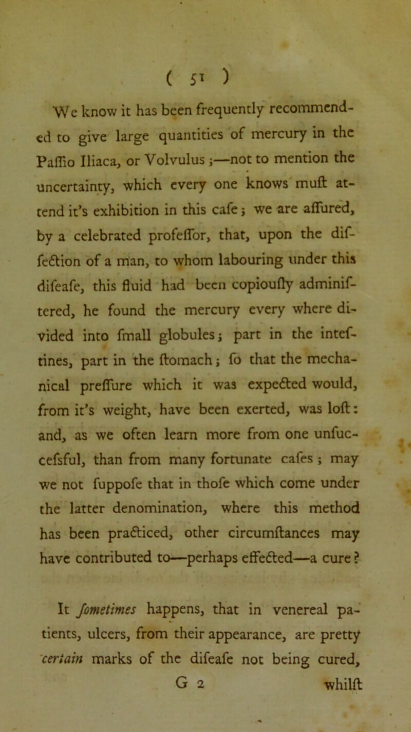 ( 5> ) Wc know it has been frequently recommend- ed to give large quantities of mercury in the Paffio Iliaca, or Volvulus ;—not to mention the uncertainty, which every one knows muft at- tend it’s exhibition in this cafe} we are allured, by a celebrated profelTor, that, upon the dif- fedtion of a man, to whom labouring under this difeafe, this fluid had been copioully adminif- tered, he found the mercury every where di- vided into fmall globules j part in the intef- tines, part in the ftomach j fo that the mecha- nical preflfure which it was expedted would, from it’s weight, have been exerted, was loft: and, as we often learn more from one unfuc- cefsful, than from many fortunate cafes ; may we not fuppofe that in thofe which come under the latter denomination, where this method has been pradticed, other circumftances may have contributed to—perhaps effedted—a cure ? It Jometimes happens, that in venereal pa- tients, ulcers, from their appearance, are pretty certain marks of the difeafe not being cured, G 2 whilft