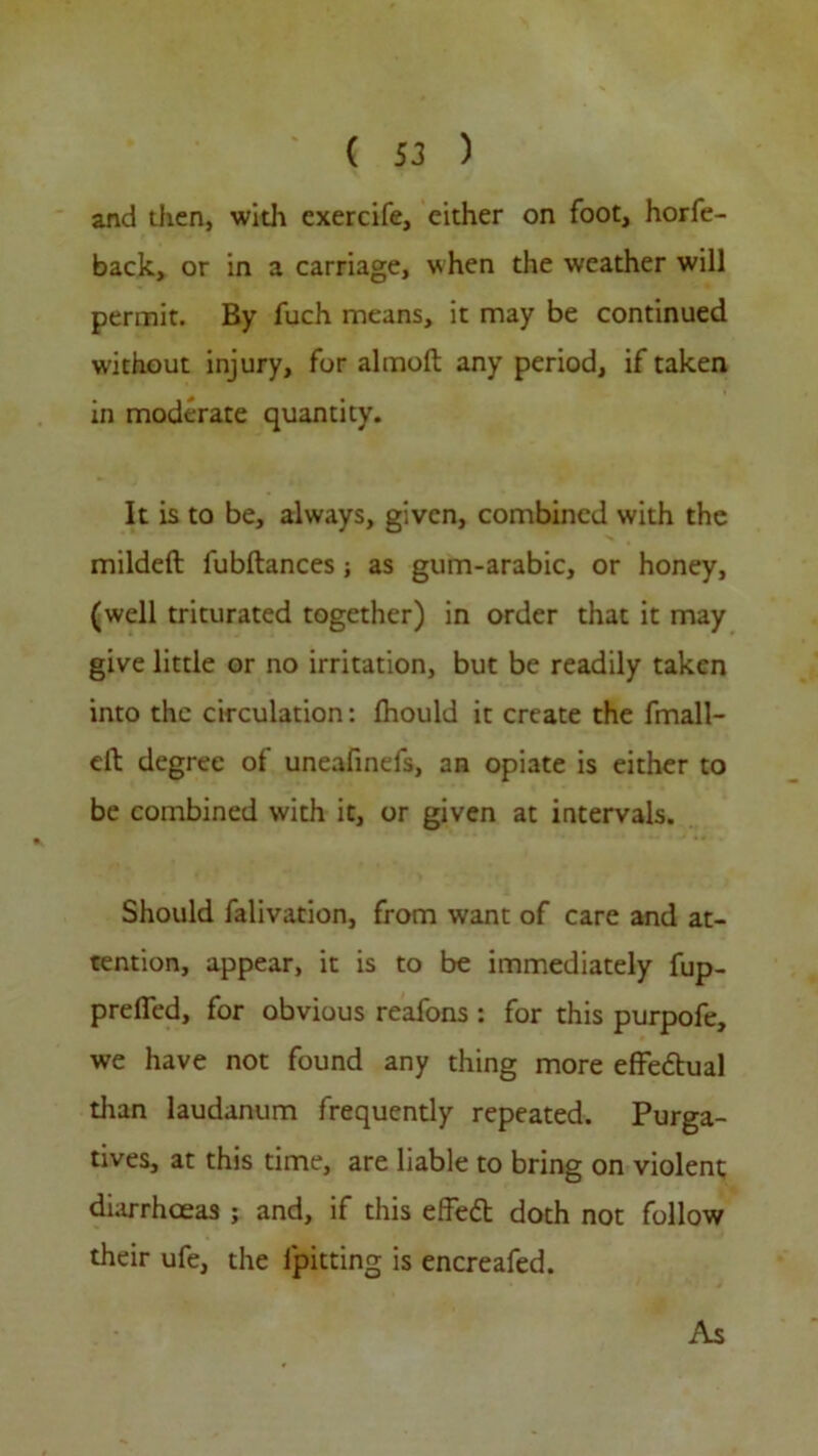 and then, with exercife, cither on foot, horfe- back, or in a carriage, when the weather will permit. By fuch means, it may be continued w-ithout injury, for almoll any period, if taken in moderate quantity. It is to be, always, given, combined with the mildeft fubflances; as gum-arabic, or honey, (well triturated together) in order that it may give little or no irritation, but be readily taken into the circulation: Ihould it create the fmall- elt degree of uneafinefs, an opiate is either to be combined with it, or given at intervals. Should falivation, from want of care and at- tention, appear, it is to be immediately fup- prefled, for obvious reafons : for this purpofe, we have not found any thing more effedual than laudanum frequently repeated. Purga- tives, at this time, are liable to bring on violent diarrhoeas ; and, if this effed doth not follow their ufe, the lpitting is encreafed. As