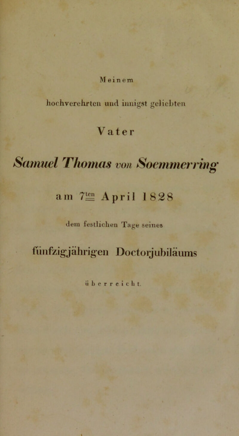 / Meinem hochverehrten und innigst geliebten o o V a t e r Samuel Thomas von SoemmernuQ' a m 7^5 April 1828 dem festlichen Tage seines fünfzigjährigen Doctorjubiläums überreicht. I