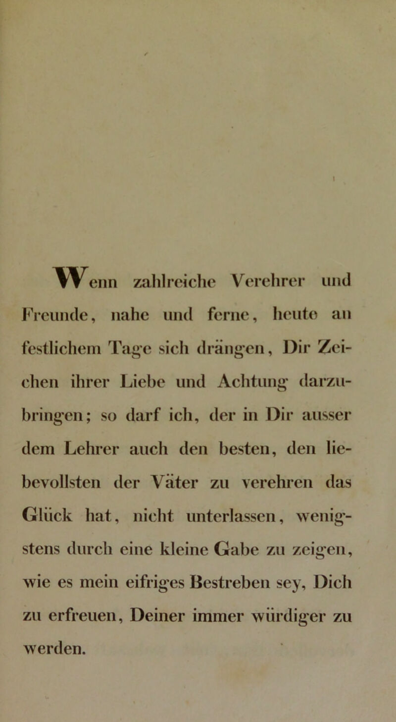 Wenn zahlreiche Verehrer und Freunde, nahe und ferne, heute an festlichem Tage sich drängen, Dir Zei- chen ihrer Liebe und Achtung darzu- bringen; so darf ich, der in Dir ausser dem Lehrer auch den besten, den lie- bevollsten der Väter zu verehren das Glück hat, nicht unterlassen, wenig- stens durch eine kleine Gabe zu zeigen, wie es mein eifriges Bestreben sey. Dich zu erfreuen, Deiner immer würdiger zu werden.