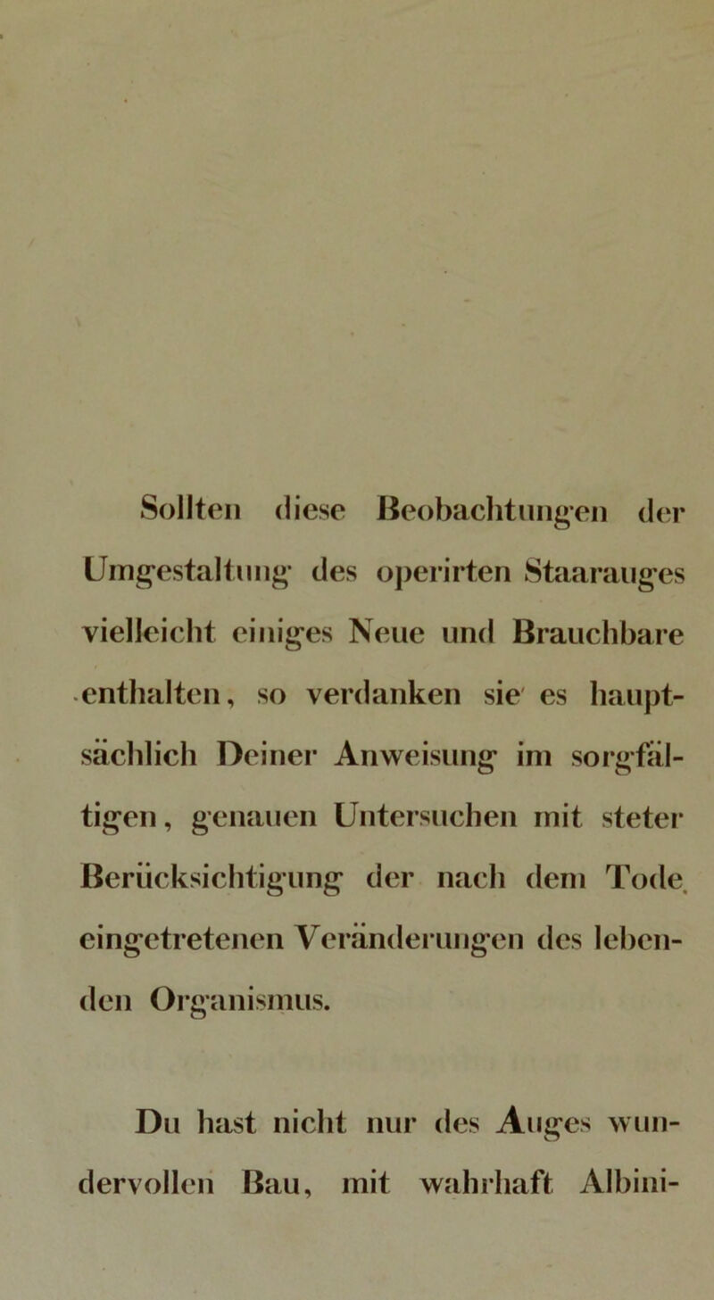 Sollten diese Beobachtungen der Umgestaltung* des operirten Staarauges vielleicht einiges Neue und Brauchbare enthalten, so verdanken sie es haupt- sächlich Deiner Anweisung im sorgfäl- tigen , genauen Untersuchen mit steter Berücksichtigung der nach dem Tode eingetretenen Veränderungen des leben- den Organismus. Du hast nicht nur des Auges wun- dervoll eil Bau, mit wahrhaft Albini-