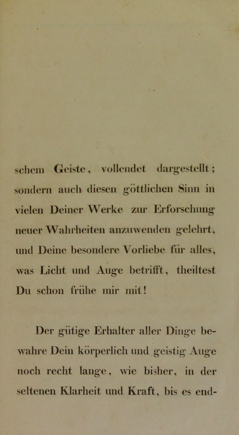 schein Geiste, vollendet dargestellt; sondern auch diesen göttlichen Sinn in vielen Deiner Werke zur Erforschung- neuer Wahrheiten anzuwenden gelehrt, und Deine besondere Vorliebe für alles, was Licht und Auge betrifft, theiltest Du schon frühe mir mit! Der gütige Erhalter aller Dinge be- wahre Dein körperlich und geistig Auge noch recht lange, wie bisher, in der seltenen Klarheit und Kraft, bis es end-
