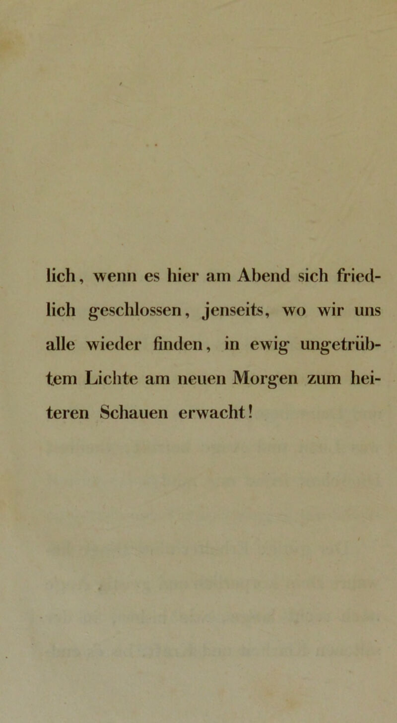 lieh, wenn es hier am Abend sich fried- lich geschlossen, jenseits, wo wir uns alle wieder finden, in ewig ungetrüb- tem Lichte am neuen Morgen zum hei- teren Schauen erwacht!