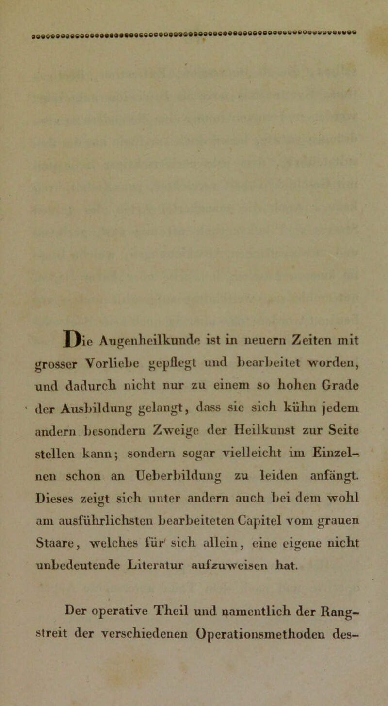 loe&oeeoeeeeeocvee D ie Augenheilkunde ist in neuern Zeiten mit grosser Vorliebe gepflegt und bearbeitet worden, und dadurch nicht nur zu einem so hohen Grade • der Ausbildung gelangt, dass sie sich kühn jedem andern besonderu Zweige der Heilkunst zur Seite stellen kann; sondern sogar vielleicht im Einzel- nen schon an Ueberbildung zu leiden anfängt. Dieses zeiiit sich unter andern auch bei dem wohl am ausführlichsten bearbeiteten Capitel vom grauen Staare, welches für' sich allein, eine eigene nicht unbedeutende Literatur aufzuweisen hat. Der operative Theil und namentlich der Rang- streit der verschiedenen Operationsmethoden des-