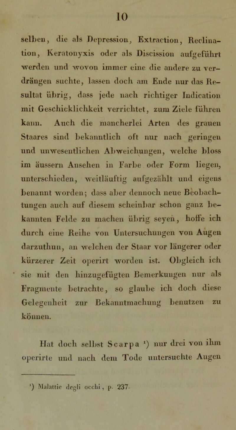 selben, die als Depression, Extraction, Reclina- tion, Keratonyxis oder als Discission aufgeführt werden und wovon immer eine die andere zu ver- drängen suchte, lassen docli am Ende nur das Re- sultat übrig, dass jede nach richtiger Indication mit Geschicklichkeit verrichtet, zum Ziele führen kann. Auch die mancherlei Arten des grauen Staares sind bekanntlich oft nur nach geringen und unwesentlichen Abweichungen, welche bloss im äussern Ansehen in Farbe oder Form liegen, unterschieden, weitläuftig aufgezählt und eigens benannt worden; dass aber dennoch neue Beobach- tungen auch auf diesem scheinbar schon ganz be- kannten Felde zu machen übrig seyen, hoffe ich durch eine Reihe von Untersuchungen von Augen darzuthun, an welchen der Staar vor längerer oder kürzerer Zeit operirt worden ist. Obgleich ich ' sie mit den hinzugefügten Bemerkungen nur als Fragmente betrachte, so glaube ich doch diese Gelegenheit zur Bekanntmachung benutzen zu können. Flat doch selbst Scarpa ‘) nur drei von ihm operirte und nach dem Tode untersuchte Augen ‘) Malattic flcgli occhi, p. 237