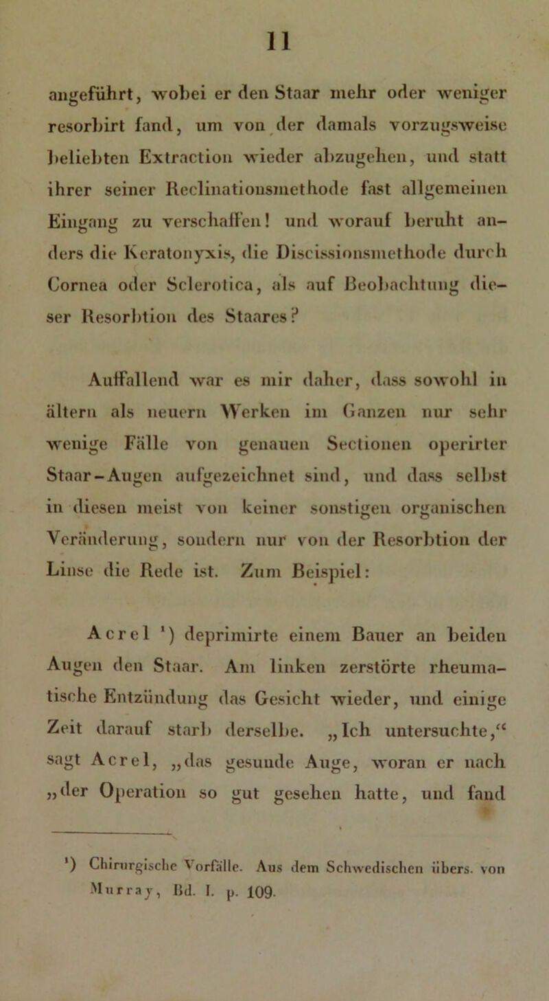 angeführt, wobei er den Staar mehr oder weniger resorbirt fand, um von der damals vorzugsweise beliebten Extraction wieder abzugehen, und statt ihrer seiner Reclinationsmethode fast allgemeinen Eingang zu verschallen! und worauf beruht an- ders die Kcratonyxis, die Discissionsmethode durch Cornea oder Sclerotica, als auf Beobachtung die- ser Resorbtion des Staares ? AutFallend war es mir daher, dass sowohl in altern als neuern Werken im Ganzen nur sein- wenige Fälle von genauen Sectionen operirter Staar-Augen aufgezeichnet sind, und dass selbst in diesen meist von keiner sonstigen organischen Veränderung, sondern nur von der Resorbtion der Linse die Rede ist. Zum Beispiel: A c r e 1 1) deprimirte einem Bauer an beiden Augen den Staar. Am linken zerstörte rheuma- tische Entzündung das Gesicht wieder, und einige Zeit darauf starb derselbe. „Ich untersuchte,“ sagt Acrel, „das gesunde Auge, woran er nach „der Operation so gut gesehen hatte, und fand ‘) Chirurgische Vorfälle. Aus dem Schwedischen iibers. Murray, lid. 1. p. 109- von
