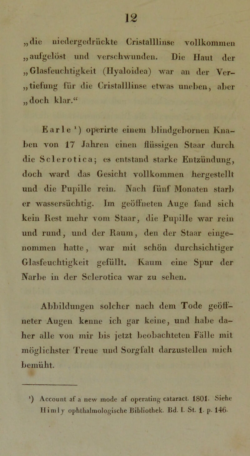 „die niedergedrückte Cristalllinse vollkommen „aufgelöst und verschwunden. Die Haut der „ Glasfeuchtigkeit (Hyaloidea) war an der Vcr- „tiefung für die Cristalllinse etwas uneben, aber „doch klar.“ Earle 1) operirte einem blindgebornen Kna- ben von 17 Jahren einen flüssigen Staar durch die Sclerotica; es entstand starke Entzündung, doch ward das Gesicht vollkommen hergestellt und die Pupille rein. Nach fünf Monaten starb er wassersüchtig. Im geöffneten Auge fand sich kein Rest mehr vom Staar, die Pupille war rein und rund, und der Raum, den der Staar einge- nommen hatte, war mit schön durchsichtiger Glasfeuchtigkeit gefüllt. Kaum eine Spur der Narbe in der Sclerotica war zu sehen. Abbildungen solcher nach dem Tode geöff- neter Augen kenne ich gar keine, und habe da- her alle von mir bis jetzt beobachteten Fälle mit möglichster Treue und Sorgfalt darzustellen mich bemüht. ') Account af a new inode af operating cataract. 1801- Siehe Himly ophlhalmologische Bibliothek. I3d. I. St. 1- p. 146-
