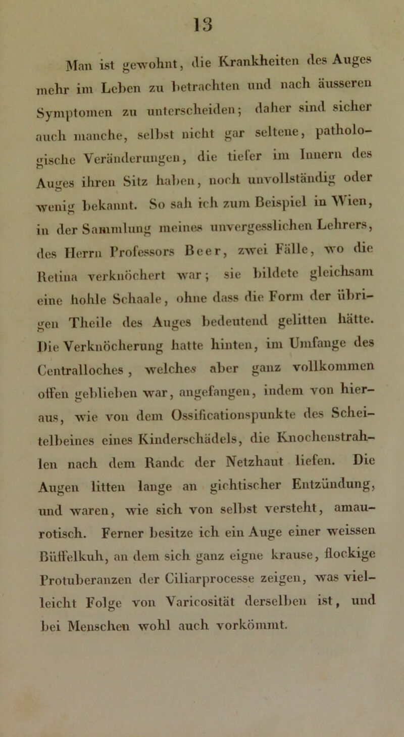 Man ist gewohnt, die Krankheiten des Auges mehr im Leben zu betrachten und nach äusseren Symptomen zu unterscheiden; daher sind sicher auch manche, selbst nicht gar seltene, patholo- gische Veränderungen, die tiefer im Innern des Auges ihren Sitz haben, noch unvollständig oder weniir bekannt. So sah ich zum Beispiel in Wien, in der Sammlung meines unvergesslichen Lehrers, des Herrn Professors Beer, zwei Fälle, wo die Retina verknöchert war; sie bildete gleichsam eine hohle Schaale, ohne dass die Form der übri- gen Theile des Auges bedeutend gelitten hätte. Die Verknöcherung hatte hinten, im Umfange des Centralloches, welches aber ganz vollkommen olfen geblieben war, angefangen, indem von hier- aus, wie von dem Ossificationspunkte des Schei- telbeines eines Kinderschädels, die Ivnochenstrah- len nach dem Rande der Netzhaut liefen. Die Augen litten lange an gichtischer Entzündung, und waren, wie sich von selbst versteht, amau- rotisch. Ferner besitze ich ein Auge einer weissen Büffelkuh, an dem sich ganz eigne krause, flockige Protuberanzen der Giliarprocesse zeigen, was viel- leicht Folge von Varicosität derselben ist, und bei Menschen wohl auch vorkömmt.